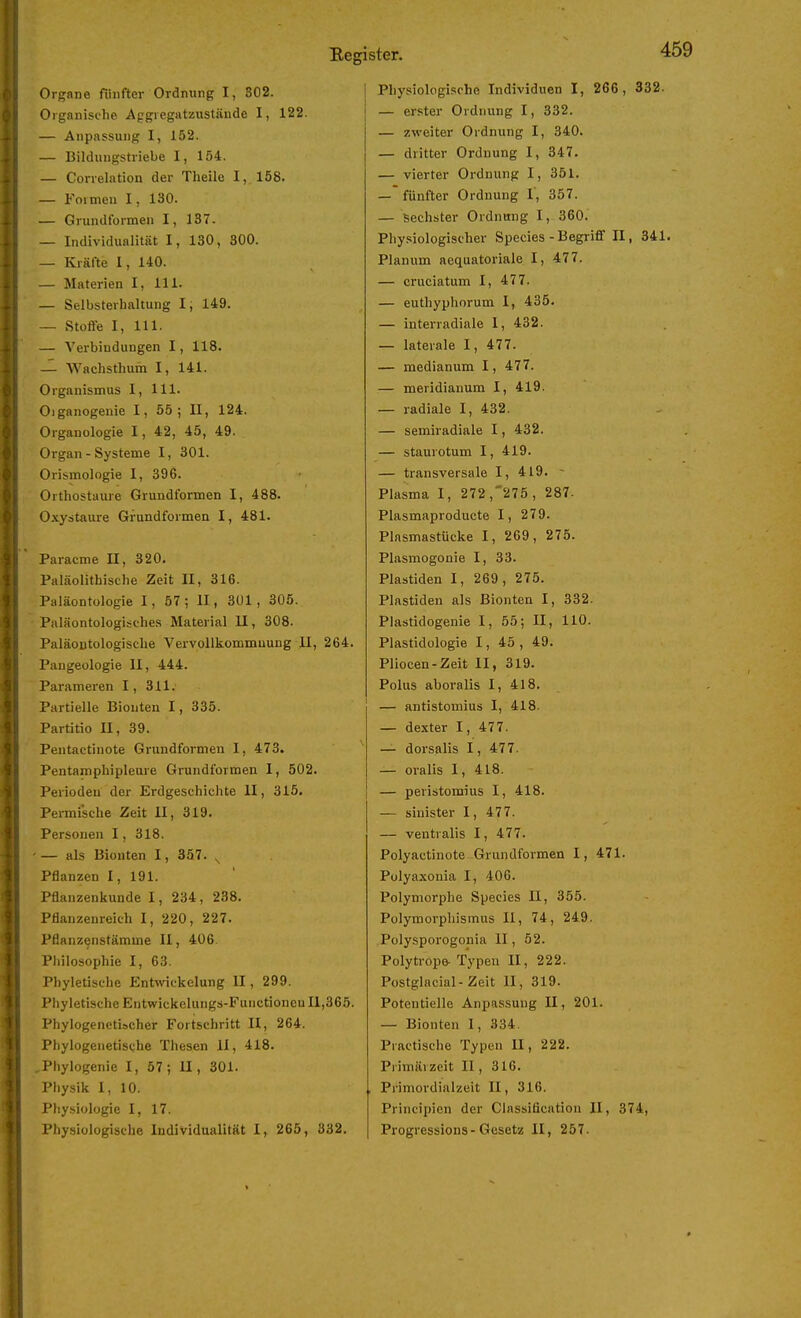 Organische Aggiegatzustiiude I, 122. — Anpassung I, 152. — Bildungstriebe I, 154. — Conelation der Theile I, 158. — Formen 1, 130. — Grundformen I, 137. — Individualität I, 130, 300. — Kräfte 1, 140. — Materien I, III. — Selbsterbaltung 1; 149. — Stofle I, III. — Verbindungen 1, 118. — Wachsthum I, 141. Organismus I, III. Oiganogenie I, 55; II, 124. Organologie 1, 42, 45, 49. Organ - Systeme I, 301. Orismologie I, 396. Orthostaure Grundformen I, 488. Oxystaure Grundformen I, 481. Paracme II, 320. Paläolithische Zeit II, 316. Paläontologie I, 57; II, 301, 305. Paläontologisches Material II, 308. Paläoutologische Vervollkommnung II, 264. Pangeologie II, 444. Parameren I, 311. Partielle Bionten 1, 335. Partitio II, 39. Peutactinote Grundformen I, 473. Pentamphipleure Grundformen I, 502. Perioden der Erdgeschichte II, 315. Pei-mi'sche Zeit II, 319. Personen 1, 318. — als Bionten I, 357. ^ Pflanzen I, 191. Pflanzenkunde I, 234, 238. Pflanzenreich I, 220, 227. Pflanzenstämme II, 406. Philosophie I, 63. Phyletische Entwickelung II, 299. Phyletische Entwickelungs-Functioneu 11,365. Phylogenetischer Fortschritt II, 264. Phylogenetische Thesen II, 418. Phylogenie I, 57; II, 301. Physik I, 10. Physiologie I, 17. Physiologische Individualität I, 265, 332. :ister. Physiologische Individuen I, 266, 332 — erster Ordnung I, 332. — zweiter Ordnung I, 340. — dritter Ordnung I, 347, — vierter Ordnung I, 351. —fünfter Ordnung T, 357. — sechster Ordnung I, 360. Physiologischer Speeles - Begriff II, 341 Planum aequatoviale I, 477. — cruciatum I, 477. — euthyphorum I, 435. — interradiaie 1, 432. — laterale I, 477. — medianum 1, 477. — meridianum I, 419. — radiale I, 432. — semiradiale 1, 432. — staurotum I, 419. — transversale I, 419. - Plasma I, 272 ,275, 287. Plasmaproducte I, 279. Plasmastücke I, 269, 275. Plasmogonie I, 33. Piastiden I, 269, 275. Piastiden als Bionten I, 332. Plastidogenie I, 55; II, 110. Plastidologie I, 45, 49. Pliocen-Zeit II, 319. Polus aboralis I, 418. — antistomius I, 418. — dexter I, 477. — dorsalis I, 477. — oralis I, 418. — peristomius I, 418. — sinister I, 477. — ventralis I, 477. Polyactinote-Grundformen I, 471. Polyaxonia I, 406. Polymorphe Species II, 355. Polymorphismus II, 74, 249. Polysporogonia II, 52. Polytrope-Typen II, 222. Postglacial-Zeit II, 319. Potentielle Anpassung II, 201. — Bionten I, 334. Practische Typen U, 222. Primärzeit II, 316. , Primordialzeit II, 316. Principien der Classification II, 374, Progressions- Gesetz II, 257.