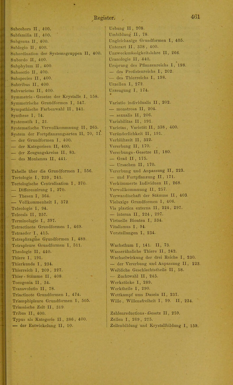 Subcohors II, 400. Subtamilia II, 400. Subgomis II, 400. Sublegio II, 400. Subordination der Systemsgruppen II, 400. Subordo II, 400. Subphylum II, 400. Subsectio II, 400. Subspecies II, 400. Siibtribus II, 400. Subvarietas II, 400. Symmetrie - Gesetze der Krystalle I, 158. Symmetrische Gruüdformen 1, 547. Sympathische Farbeuwahl II, 241. Synthese I, 74. Sy.stematik I, 31. Systematische Vervollliommnurig II, 265. System der Fortpflanzungsarten II, 70, 71. — der Grundformen 1, 400. — der Kategorieen II, 400. — der Zeugungskreise II, 83. — des Monismus II, 441. Tabelle über die Grundformen I, 556. Tectologie 1, 239 , 241. Tectologische Centralisation 1, 370. — DifFerenzirung I, 370. — Thesen I, 364. — Vollkommenheit I, 372. Teleologie I, 94. Teleosis II, 257. Terminologie I, 397. Tetractinote Grundformen I, 469. Tetraeder 1, 415. Tetraphragme Grundformen I, 489. Tetrapleure Grundformen I, 511. Theologie II, 440. Thiere I, 191. Thierkunde I, 234. Thierreich I, 209, 227. Thier - Stämme II, 408. Tocogonia II, 34. Transvolutio II, 78. Triactinote Grundformen I, 474. Triamphipleure Grundformen I, 505. Triassische Zeit II, 319. Tribus II, 400. Typus als Kategorie II, 386, 400. — der Entwickelung II, 10. Uebung II, 208. Umbildung II, 78. Unglcielia.\ige Grundformen I, 405. Unterart II, 338 , 400. Unzweckmässigkeitslohre II, 266. Uranologie II, 440. Ursprung des Pflanzenreichs I, 198. — des Protistenreichs I, 202. — des Thierreichs I, 198. Urzellen I, 272. Urzeugung I, 174. Variatio individualis II, 202. — monstrosa II, 204. — sexualis II, 206. Variabilitas II, 191. Varietas, Varietät II, 338 , 400. Veränderlichkeit II, 191. Verblühzeit II, 322. Vererbung II, 170. Verevbungs - Gesetze II, 180. — Grad II , 175. — Ursachen II, 170. Vererbung und Anpassung II, 223. — und Fortpflanzung II, 171. Verkümmerte Individuen II, 268. Vervollkommnung II, 257. Verwandtschaft der Stämme II, 403. Vielaxige Grundformen I, 406. Vis plastica externa II, 224, 297. — interna II, 224, 297. Virtuelle Bionten I, 334. Vitalismus 1, 94. Vorstellungen I, 234. Wachsthum I, 141. II, 73. Wasserähnliche Thiere II, 242. Wechselwirkung der drei Eeiche I, 230. — der Vererbung und Anpassung II, 223. Weibliche Geschlechtstheile II, 58. — Zuchtwahl II, 245. Werkstücke I, 289. Werktheile I, 290. Wettkampf ums Dasein II, 237. WiUe, Willensfreiheit I, 99. II, 234.  Zahlenreductions - Gesetz II, 259. Zellen I, 269, 275. Zellcnbildung und KrystaUbildung I, 159.