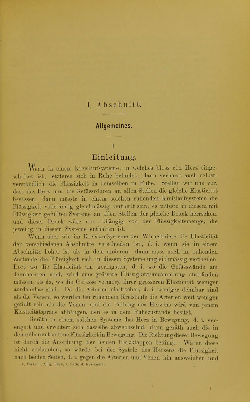 I. Abschnitt. Allgemeines. I. Einleitung. Wenn in einem Kreislaufsysteme, in welches bloss ein Herz einge- schaltet ist, letzteres sich in Ruhe befindet, dann verharrt auch selbst- verständlich die Flüssigkeit in demselben in Ruhe. Stellen wir uns vor, dass das Herz und die Gelassröhren an allen Stellen die gleiche Elasticität besässen, dann müsste in einem solchen ruhenden Kreislaufsysteme die Flüssigkeit vollständig gieichmässig vertheilt sein, es müsste in diesem mit Flüssigkeit gefüllten Systeme an allen Stellen der gleiche Druck herrschen, und dieser Druck wäre nur abhängig von der Flüssigkeitsmeuge, die jeweilig in diesem Systeme enthalten ist. Wenn aber wie im Kreislaufsysteme der Wirbelthiere die Elasticität der verschiedenen Abschnitte verschieden ist, d. i. wenn sie in einem Abschnitte höher ist als in dem anderen, dann muss auch im ruhenden Zustande die Flüssigkeit sich in diesem Systeme ungleichmässig vertheilen. Dort wo die Elasticität am geringsten, d. i. wo die Gefässwände am dehnbarsten sind, wird eine grössere Flüssigkeitsansammlung stattfinden müssen, als da, wo die Gefässe vermöge ihrer grösseren Elasticität weniger ausdehnbar sind. Da die Arterien elastischer, d. i. weniger dehnbar sind als die Venen, so werden bei ruhendem Kreislaufe die Arterien weit weniger gefüllt sein als die Venen, und die Füllung des Herzens wird von jenem Elasticitätsgrade abhängen, den es in dem Ruhezustande besitzt. Geräth in einem solchen Systeme das Herz in Bewegung, d. i. ver- engert und erweitert sich dasselbe abwechselnd, dann geräth auch die iu demselben enthaltene Flüssigkeit in Bewegung. Die Richtung dieser Bewegung ist durch die Anordnung der beiden Herzklappen bedingt. Wären diese nicht vorhanden, so würde bei der Systole des Herzens die Flüssigkeit nach beiden Seiten, d. i. gegen die Arterien und Venen liin ausweichen und