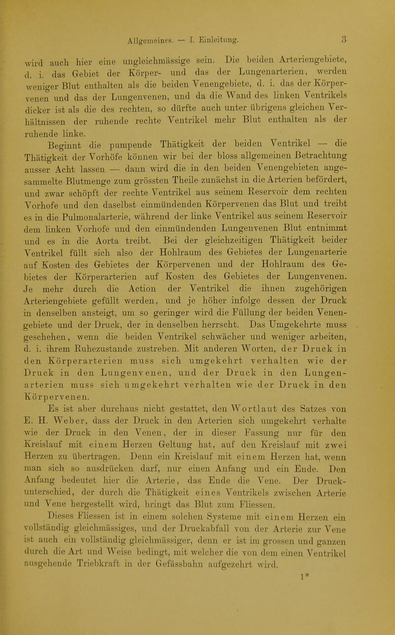 wird auch hier eiue uugleichraässige seiu. Die beiden Arteriengehiete, d. i. das Gebiet der Körper- uud das der Limgenarterieu, werden weniger Blut enthalten als die beiden Venengebiete, d. i. das der Körper- yenen und das der Lungenvenen, und da die Wand des linken Ventrikels dicker ist als die des rechten, so dürfte auch unter übrigens gleichen Ver- hältnissen der ruhende rechte Ventrikel mehr Blut enthalten als der ruhende linke. Beginnt die pumpende Thätigkeit der beiden Ventrikel — die Thätigkeit der Vorhöfe können wir bei der bloss allgemeinen Betrachtung ausser Acht lassen — dann wird die in den beiden Venengebieten ange- sammelte Blutmenge zum grössten Theile zunächst in die Arterien befördert, und zwar schöpft der rechte Ventrikel aus seinem Reservoir dem rechten Vorhofe und den daselbst einmündenden Körpervenen das Blut und treibt es in die Pulmonalarterie, während der linke Ventrikel aus seinem Reservoir dem linken Vorhofe und den einmündenden Lungenvenen Blut entnimmt und es in die Aorta treibt. Bei der gleichzeitigen Thätigkeit beider Ventrikel füllt sich also der Hohlraum des Gebietes der Lungenarterie auf Kosten des Gebietes der Körpervenen und der Hohlraum des Ge- bietes der Körperarterien auf Kosten des Gebietes der Lungenvenen. Je mehr durch die Action der Ventrikel die ihnen zugehörigen Arteriengebiete gefüllt werden, und je höher infolge dessen der Druck in denselben ansteigt, um so geringer wird die Füllung der beiden Venen- gebiete und der Druck, der in denselben herrscht. Das Umgekehrte muss geschehen, wenn die beiden Ventrikel schwächer und weniger arbeiten, d. i. ihrem Ruhezustände zustreben. Mit anderen Worten, der Druck in den Körperarterien muss sich umgekehrt verhalten wie der Druck in den Lungenveneu, und der Druck in den Lungen- arterien muss sich umgekehrt verhalten wie der Druck in den Körpervenen. Es ist aber durchaus nicht gestattet, den Wortlaut des Satzes von E. H. Weber, dass der Druck in den Arterien sich umgekehi't verhalte wie der Druck in den Venen, der in dieser Fassung nur für den Kreislauf mit einem Herzen Geltung hat, auf den Kreislauf mit zwei Herzen zu übertragen. Denn ein Kreislauf mit einem Herzen hat, wenn man sich so ausdrücken darf, nur einen Anfang und ein Ende. Den Anfang bedeutet hier die Arterie, das Ende die Vene. Der Druck- unterschied, der durch die Thätigkeit eines Ventrikels zwischen Arterie und Vene hergestellt wird, bringt das Blut zum Fliessen. Dieses Fliessen ist in einem solchen Sj^steme mit einem Herzen ein vollständig gleichmässiges, und der Druckabfall von der Arterie zur Vene ist auch ein vollständig gleichmässiger, denn er ist im grossen und ganzen durch die Art und Weise bedingt, mit welcher die von dem einen Ventrikel ausgehende Triebkraft in der Gefässbahn aufgezehrt wird. 1*