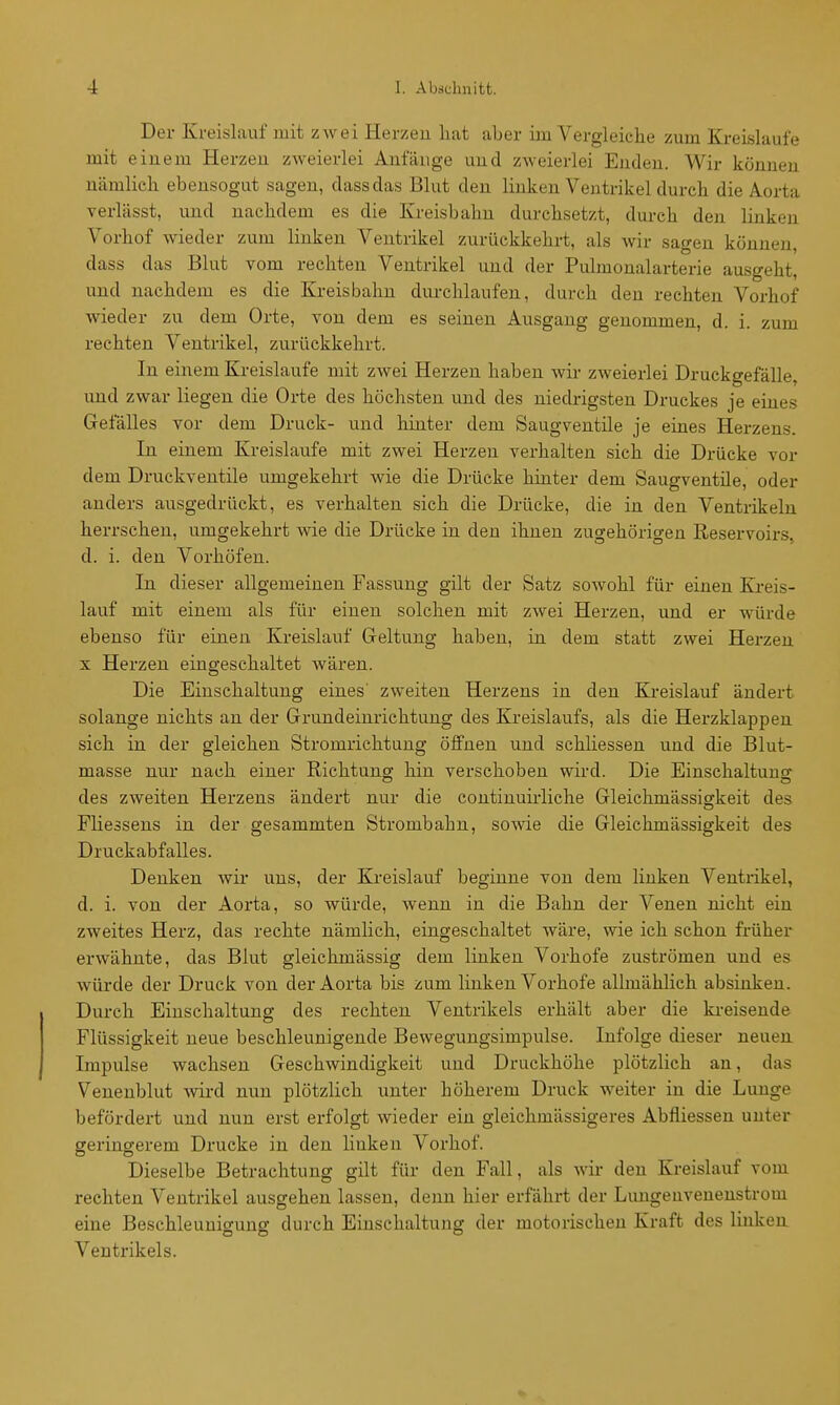 Der Kreislauf mit zwei Herzeu hat aber im Vergleiche zum Kreislaufe mit einem Herzeu zweierlei Anfänge und zweierlei Enden. Wir können nämlich ebensogut sagen, dassdas Blut den linken Ventrikel durch die Aorta verlässt, und nachdem es die Kreisbahn durchsetzt, durch den linken Vorhof wieder zum linken Ventrikel zurückkehrt, als wir sagen können, dass das Blut vom rechten Ventrikel und der Pulmonalarterie ausgeht, und nachdem es die Kreisbahn durchlaufen, durch den rechten Vorhof wieder zu dem Orte, von dem es seinen Ausgang genommen, d. i. zum rechten Ventrikel, zurückkehrt. In einem Kreislaufe mit zwei Herzen haben wir zweierlei Druckgefälle, und zwar liegen die Orte des höchsten und des niedrigsten Druckes je eines Gefälles vor dem Druck- und hinter dem Saugventile je eines Herzens In einem Kreislaufe mit zwei Herzen verhalten sich die Di'ücke vor dem Druckventile umgekehrt wie die Drücke hinter dem Saugventile, oder anders ausgedrückt, es verhalten sich die Drücke, die in den Ventrikeln herrschen, umgekehrt wie die Drücke in den ihnen zugehörigen Reservoirs, d. i. den Vorhöfen. In dieser allgemeinen Fassung gilt der Satz sowohl für einen Kreis- lauf mit einem als für einen solchen mit zwei Herzen, und er würde ebenso für einen Kreislauf Geltung haben, in dem statt zwei Herzen X Herzen eingeschaltet Avären. Die Einschaltung eines' zweiten Herzens in den Kreislauf ändert solange nichts an der Grundeinrichtung des Kreislaufs, als die Herzklappen sich in der gleichen Stromrichtung öffnen und schliessen und die Blut- masse nur nach einer Richtung hin verschoben wird. Die Einschaltuns des zweiten Herzens ändert nur die continuirliche Gleichmässigkeit des Fliessens in der gesammten Strombahn, sowie die Gleichmässigkeit des Druckabfalles. Denken wir uns, der Kreislauf beginne von dem linken Ventrikel, d. i. von der Aorta, so würde, wenn in die Bahn der Venen nicht ein zweites Herz, das rechte nämhch, eingeschaltet wäre, wie ich schon früher erwähnte, das Blut gleichmässig dem linken Vorhofe zuströmen und es würde der Druck von der Aorta bis zum linken Vorhofe allmählich absinken. Durch Einschaltung des rechten Ventrikels erhält aber die ki-eiseude Flüssigkeit neue beschleunigende Bewegungsimpulse. Infolge dieser neuen Impulse wachsen Geschwindigkeit und Druckhöhe plötzlich an, das Venenblut -wird nun plötzlich unter höherem Druck weiter in die Lunge befördert und nun erst erfolgt wieder ein gleichmässigeres Abfiiessen unter geringerem Drucke in den linken Vorhof. Dieselbe Betrachtung gilt für den Fall, als wir den Kreislauf vom rechten Ventrikel ausgehen lassen, denn hier erfährt der Limgenvenenstrom eine Beschleunio-ung durch Einschaltung der motorischen Kraft des linken Ventrikels.