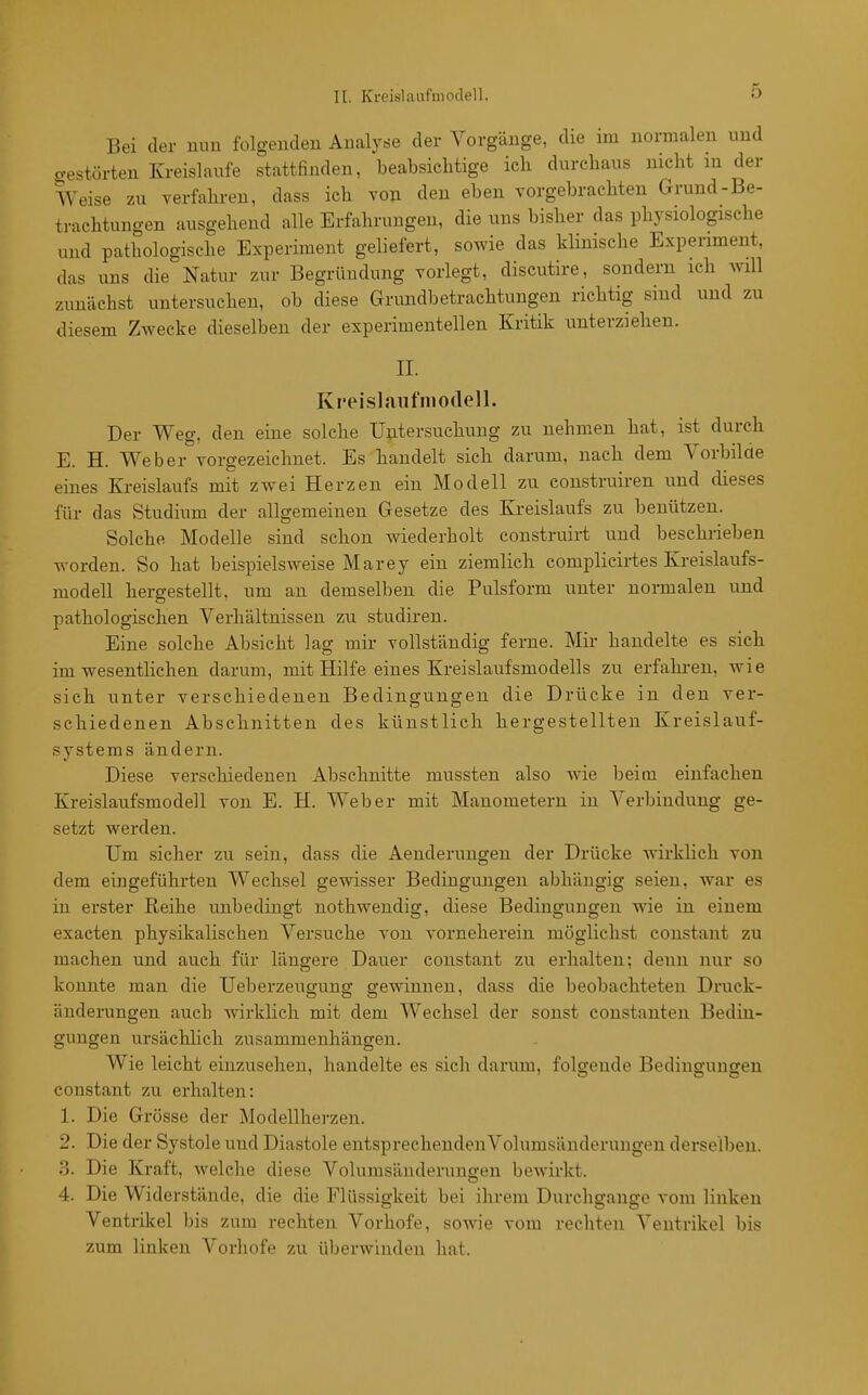 II. Kreislaafniodell. Bei der nou folgenden Analyse der Vorgänge, die im normalen und o-estörten Kreislaufe stattfinden, beabsichtige ich durchaus nicht m der Weise zu verfahren, dass ich von den eben vorgebrachten Grund-Be- trachtungen ausgehend alle Erfahrungen, die uns bisher das physiologische und pathologische Experiment geliefert, sowie das klinische Experiment, das uns die Natur zur Begründung vorlegt, discutire, sondern ich will zunächst untersuchen, ob diese Grundbetrachtungen richtig sind und zu diesem Zwecke dieselben der experimentellen Kritik unterziehen. II. Kreislaufniodell. Der Weg, den eine solche Untersuchung zu nehmen hat, ist durch E. H. Weber vorgezeichnet. Es handelt sich darum, nach dem Vorbilde eines Kreislaufs mit zwei Herzen ein Modell zu construiren und cüeses für das Studium der allgemeinen Gesetze des Kreislaufs zu benützen. Solche Modelle sind schon wiederholt construiii und beschrieben worden. So hat beispielsweise Marey ein ziemlich complicii-tes Kreislaufs- modell hergestellt, um an demselben die Pulsform unter normalen und pathologischen Verhältnissen zu studiren. Eine solche Absicht lag mir vollständig ferne. Mir handelte es sich im wesentlichen darum, mit Hilfe eines Kreislaufsmodells zu erfahi-en, wie sich unter verschiedenen Bedingungen die Drücke in den ver- schiedenen Abschnitten des künstlich hergestellten Kreislauf- systems ändern. Diese verschiedenen Abschnitte mussten also wie beim einfachen Kreislaufsmodell von E. H. Weber mit Manometern in Verbindung ge- setzt werden. Um sicher zu sein, dass die Aenderungen der Drücke Avirklich von dem eingeführten Wechsel gewisser Bedingungen abhängig seien, war es in erster Reihe unbedingt nothwendig, diese Bedingungen wie in einem exacten physikalischen Versuche von vorneherein möglichst coustant zu machen und auch für längere Dauer constant zu erhalten; denn nur so konnte man die Ueberzeugung gewinnen, dass die beobachteten Druck- änderungen auch wirklich mit dem Wechsel der sonst constanten Bedin- gungen ursächlich zusammenhängen. Wie leicht einzusehen, handelte es sich darum, folgende Bediuffuusren constant zu erhalten: 1. Die Grösse der Modellherzen. 2. Die der Systole und Diastole entsprechenden Volumsänderungen derselben. 3. Die Kraft, welche diese Volumsänderungen bewirkt. 4. Die Widerstände, die die Flüssigkeit bei ihrem Durchgange vom linken Ventrikel bis zum rechten Vorhofe, sowie vom rechten Ventrikel bis zum linken Vorhofe zu überwinden hat.