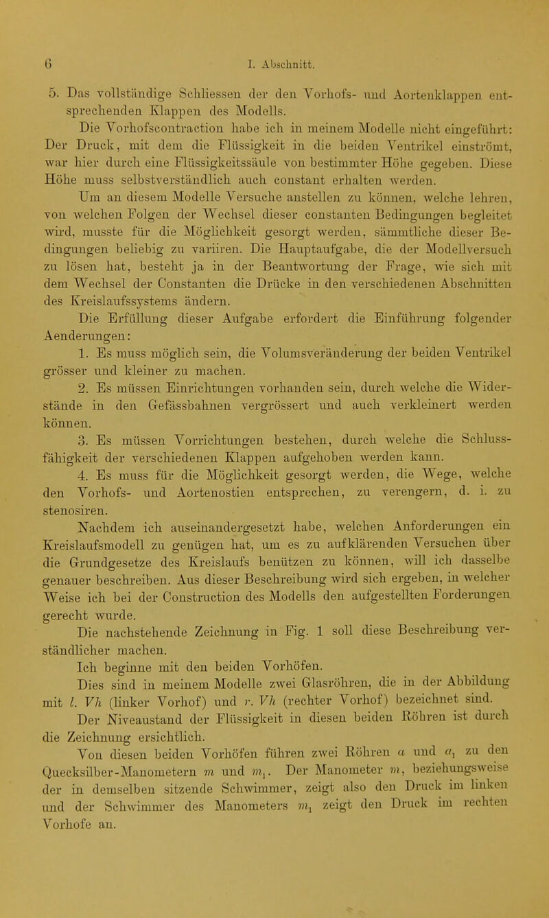 5. Das vollstäudige Scliliessen der deu Vorhofs- nuil Aortenklappen ent- sprechenden Klappen des Modells. Die Vorhofscontraction habe ich in meinem Modelle nicht eingeführt: Der Druck, mit dem die Flüssigkeit in die beiden Ventrikel einströmt, war hier durch eine Flüssigkeitssäule von bestimmter Höhe gegeben. Diese Höhe muss selbstverständlich auch constant erhalten werden. Um au diesem Modelle Versuche anstellen zu können, welche lehren, von welchen Folgen der Wechsel dieser constanten Bedingungen begleitet wii'd, musste für die Möglichkeit gesorgt werden, sämmtliche dieser Be- dingungen beliebig zu variiren. Die Hauptaufgabe, die der Modellversuch zu lösen hat, besteht ja in der Beantwortung der Frage, wie sich mit dem Wechsel der Constanten die Drücke in den verschiedenen Abschnitten des Kreislaufssystems ändern. Die Erfüllung dieser Aufgabe erfordert die Einführung folgender Aenderungen: 1. Es muss möglich sein, die Volumsveränderung der beiden Ventrikel grösser und kleiner zu machen. 2. Es müssen Einrichtungen vorhanden sein, durch welche die Wider- stände in den Gefässbahnen vergrössert und auch verkleinert werden können. 3. Es müssen Vorrichtungen bestehen, durch welche die Schluss- fähigkeit der verschiedenen Klappen aufgehoben werden kann. 4. Es muss für die Möglichkeit gesorgt werden, die Wege, welche den Vorhofs- und Aortenostien entsprechen, zu verengern, d. i. zu stenosiren. Nachdem ich auseinandergesetzt habe, welchen Anforderungen ein Kreislaufsmodell zu genügen hat, um es zu aufklärenden Versuchen über die Grundgesetze des Kreislaufs benützen zu können, will ich dasselbe genauer beschreiben. Aus dieser Beschreibung wird sich ergeben, in welcher Weise ich bei der Construction des Modells den aufgestellten Forderungen gerecht wurde. Die nachstehende Zeichnung in Fig. 1 soll diese Besehi-eibung ver- ständlicher machen. Ich beginne mit den beiden Vorhöfen. Dies sind in meinem Modelle zwei Glasröhren, die in der Abbildung mit l. Vh (linker Vorhof) und r. Vh (rechter Vorhof) bezeichnet sind. Der Niveaustand der Flüssigkeit in diesen beiden Röhren ist durch die Zeichnung ersichtlich. Von diesen beiden Vorhöfen führen zwei Röhren a und zu den Quecksilber-Manometern m und m^. Der Manometer m, beziehungsweise der in demselben sitzende Schwimmer, zeigt also deu Druck im linken und der Schwimmer des Manometers zeigt deu Druck im rechten Vorhofe an.