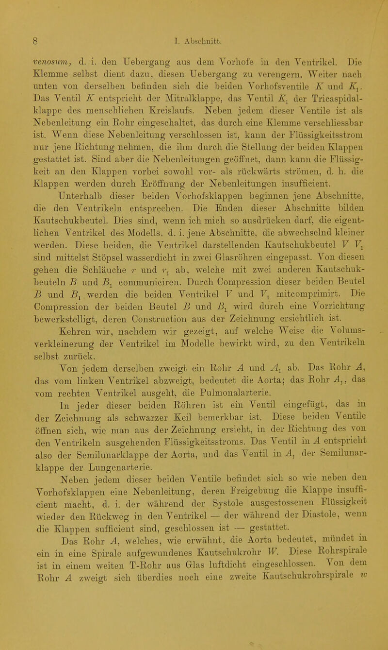 venosum, cl. i. deu Uebergaug aus dem Vorhofe in den Ventrikel. Die Klemme selbst dient dazu, diesen Uebergaug zu verengern. Weiter nach unten von derselben befinden sich die beiden Vorhofsventile K und . Das Ventil K entspricht der Mitralklappe, das Ventil der Tricaspidal- klappe des menschlichen Kreislaufs. Neben jedem dieser Ventile ist als Nebenleitung ein Rohr eingeschaltet, das durch eine Klemme verschliessbar ist. Wenn diese Nebeuleitung verschlossen ist, kann der Flüssigkeitsstrom nur jene Richtung nehmen, die ihm durch die Stellung der beiden Klappen gestattet ist. Sind aber die Nebenleitungen geöjBfnet, dann kann die Flüssig- keit an den Klappen vorbei sowohl vor- als rückwärts strömen, d. h. die Klappen werden durch Eröffnung der Nebenleitungen insufficient. Unterhalb dieser beiden Voi-hofsklappen beginnen jene Abschnitte, die den Ventrikeln entsprechen. Die Enden dieser Abschnitte bilden Kautschukbeutel. Dies sind, wenn ich mich so ausdrücken darf, die eigent- lichen Ventrikel des Modells, d. i. jene Abschnitte, die abwechselnd kleiner werden. Diese beiden, die Ventrikel darstellenden Kautschukbeutel V sind mittelst Stöpsel wasserdicht in zwei Glasröhren eingepasst. Von diesen gehen die Schläuche r und i\ ab, welche mit zwei anderen Kautschuk- beuteln B und Bj^ communiciren. Durch Compression dieser beiden Beutel B und 5, werden die beiden Ventrikel V und V^ mitcomprimii-t. Die Compression der beiden Beutel B und B^ wird durch eine Vorrichtung bewerkstelligt, deren Construction aus der Zeichnung ersichtlich ist. Kehren wir, nachdem wir gezeigt, auf Avelche Weise die Volums- verkleinerung der Ventrikel im Modelle bewirkt wird, zu den Ventrikeln selbst zurück. Von jedem derselben zweigt ein Rohr A und A^^ ab. Das Rohr A, das vom linken Ventrikel abzweigt, bedeutet die Aorta; das Rohr J,, das vom rechten Ventrikel ausgeht, die Pulmonalarterie. In jeder dieser beiden Röhren ist ein Ventil eingefügt, das in der Zeichnung als schwarzer Keil bemerkbar ist. Diese beiden Ventile öffnen sich, wie man aus der Zeichnung ersieht, in der Richtung des von den Ventrikeln ausgehenden Flüssigkeitsstroms. Das Ventil in A entspricht also der Semilunarklappe der Aorta, und das Ventil in A, der Semilunar- klappe der Lungenarterie. Neben jedem dieser beiden Ventile befindet sieh so wie neben den Vorhofsklappen eine Nebenleituug, deren Freigebung die Klappe insuffi- cient macht, d. i. der während der Systole ausgestosseuen Flüssigkeit wieder den Rückweg in den Ventrikel — der während der Diastole, wenn die Klappen sufficient sind, geschlossen ist — gestattet. Das Rohr A, Avelches, wie erwähnt, die Aorta bedeutet, mündet m ein in eine Spirale aufgewundenes Kautschukrohr II'. Diese Rohrspirale ist in einem weiten T-Rohr aus Glas luftdicht eingeschlossen. Von dem Rohr A zweigt sich überdies noch eine zweite Kautschukrohrspirale w