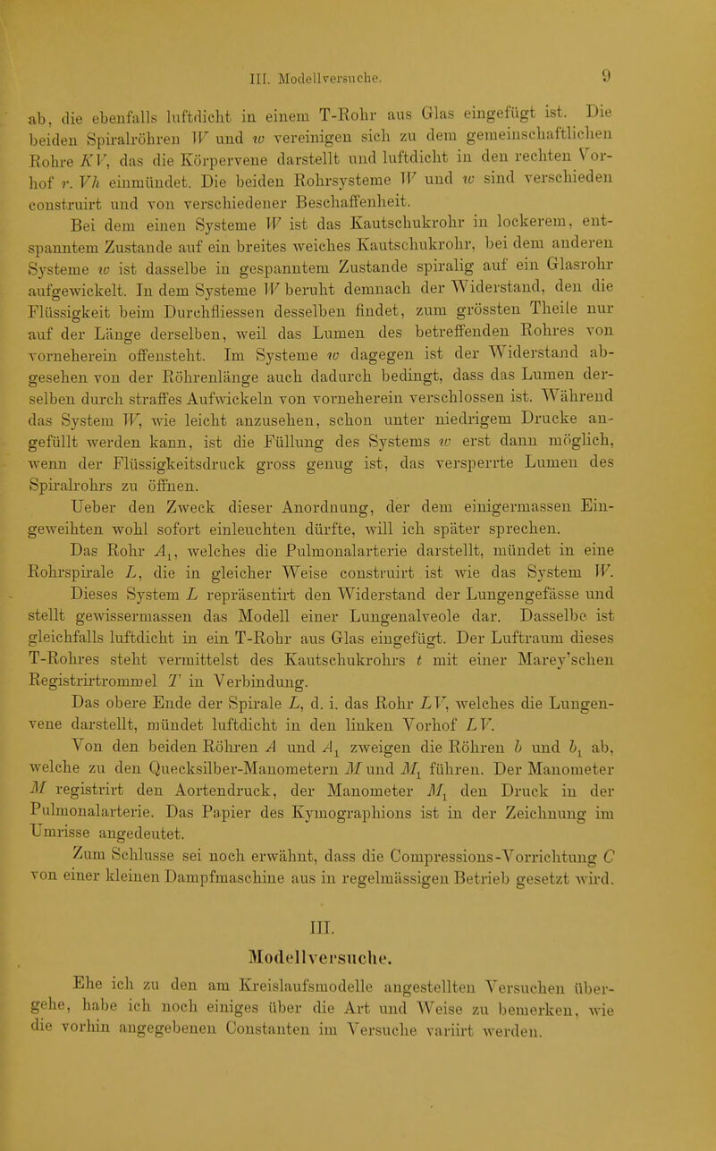 ab, die ebenfalls luftdicbt in einem T-Rolir ans Glas eingefügt ist. Die beiden Spiralröhreu IF und w vereinigen sich zu dem gemeinscbaftliclien Rohre K V, das die Ivörpervene darstellt und luftdicht in den rechten Vor- hof r. Vh einmündet. Die beiden ßohrsysteme TF und ic sind verschieden construirt und von verschiedener Beschaffenheit. Bei dem einen Systeme W ist das Kautschukrohr in lockerem, ent- spanntem Zustande auf ein breites weiches Kautschukrohr, bei dem anderen Systeme w ist dasselbe in gespanntem Zustande spiralig auf ein Glasrohr aufgewickelt. In dem Systeme IF beruht demnach der Widerstand, den die Flüssigkeit beim Durchfliessen desselben findet, zum grössten Theile nur auf der Länge derselben, weil das Lumen des betreffenden Rohres von vorneherein offensteht. Im Systeme w dagegen ist der Widerstand ab- gesehen von der Röhrenlänge auch dadurch bedingt, dass das Lumen der- selben durch straffes Aufwickeln von vorneherein verschlossen ist. Während das System TF, wie leicht anzusehen, schon unter niedrigem Drucke an- gefüllt werden kann, ist die Füllung des Systems «' erst dann möglich, wenn der Flüssigkeitsdruck gross genug ist, das versperrte Lumen des Spiralrohi's zu öffnen. Ueber den Zweck dieser Anordnung, der dem einigermassen Ein- geweihten wohl sofort einleuchten dürfte, will ich später sprechen. Das Rohr ylj, welches die Pulmonalarterie darstellt, mündet in eine Rohrspirale L, die in gleicher Weise construirt ist wie das System TF. Dieses System L repräsentirt den Widerstand der Lungeugefässe und stellt gewissermassen das Modell einer Lungenaiveole dar. Dasselbe- ist gleichfalls luftdicht in ein T-Rohr aus Glas eingefügt. Der Luftraum dieses T-Rohres steht vermittelst des Kautschukrohrs t mit einer Marey'schen Registrirtrommel T in Verbindung. Das obere Ende der Spirale L, d. i. das Rohr LF, welches die Lungen- vene darstellt, mündet luftdicht in den linken Vorhof LV. Von den beiden Röhren A und zAveigen die Röhren h und hy ab, welche zu den Quecksilber-Manometern ilf und ilf^ führen. Der Manometer 31 registrirt den Aortendruck, der Manometer den Druck in der Pulmonalarterie. Das Papier des Kymographions ist in der Zeichnung im Umrisse angedeutet. Zum Schlüsse sei noch erwähnt, dass die Compressions-Voi-richtung C von einer kleinen Dampfmaschine aus in regelmässigen Betrieb gesetzt wird. III. Modellvei'suche. Ehe ich zu den am Kreislaufsmodelle angestellten Versuchen über- gehe, habe ich noch einiges über die Art und Weise zu bemerken, wie die vorhin angegebenen Constanten im Versuche variirt werden.