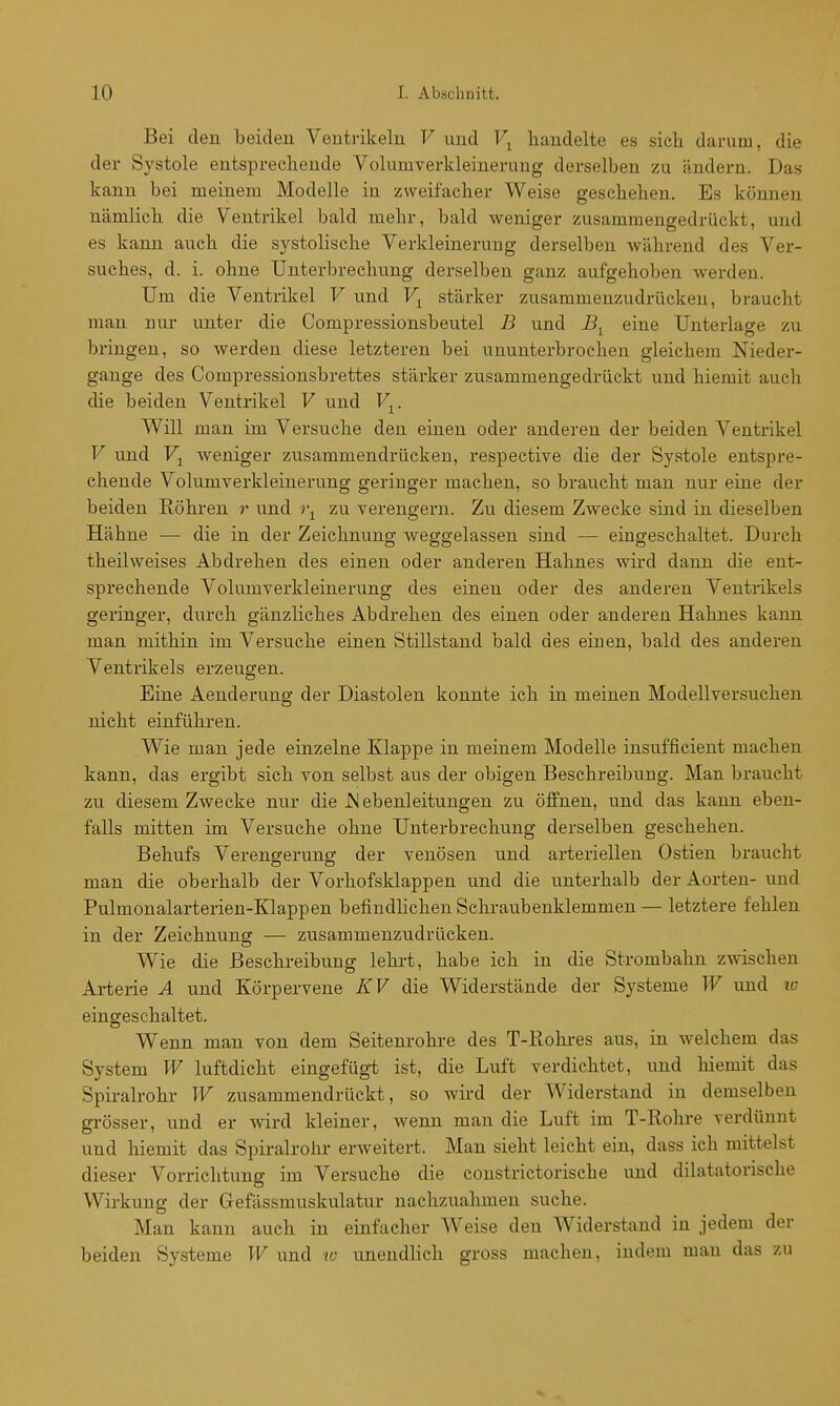 Bei den beiden Ventrikeln V und l\ handelte es sich darum, die der Systole entsprechende Volumverkleinerung derselben zu ändern. Das kann bei meinem Modelle in zweifacher Weise geschehen. Es können nämlich die Ventrikel bald mehr, bald weniger zusammengedrückt, und es kann auch die systolische Verkleinerung derselben während des Ver- suches, d. i. ohne Unterbrechung derselben ganz aufgehoben werden. Um die Ventrikel V und stärker zusammenzudrücken, braucht man nur unter die Compressionsbeutel J3 und i?^ eine Unterlage zu bringen, so werden diese letzteren bei ununterbrochen gleichem Nieder- gange des Compressionsbrettes stärker zusammengedrückt und hiemit auch die beiden Ventrikel V und V^. Will man im Versuche den einen oder anderen der beiden Ventrikel V und Fj weniger zusammendrücken, respective die der Systole entspre- chende Volumverkleinerung geringer machen, so braucht man nur eine der beiden Eöhren r und zu verengern. Zu diesem Zwecke sind in dieselben Hähne — die in der Zeichnung weggelassen sind — eingeschaltet. Durch theilweises Abdrehen des einen oder anderen Hahnes wird dann die ent- sprechende Volumverkleinerung des einen oder des anderen Ventrikels geringer, durch gänzliches Abdrehen des einen oder anderen Hahnes kann man mithin im Versuche einen Stillstand bald des einen, bald des anderen Ventrikels erzeugen. Eine Aenderung der Diastolen konnte ich in meinen Modellversuchen nicht einführen. Wie man jede einzelne Klappe in meinem Modelle insufficient machen kann, das ergibt sich von selbst aus der obigen Beschreibung. Man braucht zu diesem Zwecke nur die JNebenleitungen zu öffnen, und das kann eben- falls mitten im Versuche ohne Unterbrechung derselben geschehen. Behufs Verengerung der venösen und arteriellen Ostien braucht man die oberhalb der Vorhofsklappen und die unterhalb der Aorten- und Pulmonalarterien-Klappen befindlichen Schraubenklemmeu — letztere fehlen in der Zeichnung — zusammenzudrücken. Wie die Beschreibung lehi-t, habe ich in die Strombahn zwischen Arterie A und Körpervene KV die Widerstände der Systeme W und lo eingeschaltet. Wenn man von dem Seitenrohre des T-Kohres aus, in welchem das System W luftdicht eingefüg-t ist, die Luft verdichtet, und hiemit das Spiralrohr W zusammendrückt, so wird der Widerstand in demselben grösser, und er wird kleiner, wenn man die Luft im T-Rohre verdünnt und hiemit das Spiralrohr erweitert. Man sieht leicht ein, dass ich mittelst dieser Vorrichtung im Versuche die constrictorische und dilatatorische Wirkung der Gefässmuskulatur nachzuahmen suche. Man kann auch in einfacher Weise den AViderstand in jedem der beiden Systeme W und lo unendlich gross machen, indem man das zu