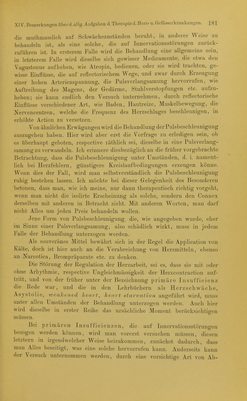 die mutlimusslich auf Schwächezustiinden beruht, iu anderer Weise zu behandeln ist, als eine solche, die auf lunervationsstörungen zurück- zuführen ist. In ersterem Falle wird die Behandlung eine allgemeine sein, in letzterem Falle wird dieselbe sich gewisser Medicamente, die etwa den Vagustonus aufbeben, wie Atropin, bedienen, oder sie wird trachten, ge- wisse Einflüsse, die auf reflectorischem Wege, und zwar durch Erzeugung einer hohen Arterienspannung, die Pulsverlangsamung hervorrufen, wie Auftreibung des Magens, der Gedärme, Stuhlverstopfungen etc. aufzu- heben; sie kann endlich den Versuch iinternehmen, durch reflectorische Einflüsse verschiedener Art, wie Baden, Hautreize, Muskelbewegung, die Nervencentren, welche die Frequenz des Herzschlages beschleunigen, iu erhöhte Action zu versetzen. Von ähnlichen Erwägungen wird die Behandlung der Pulsbeschleunigung auszugehen haben. Hier wird aber erst die Vorfrage zu erledigen sein, ob es überhaupt geboten, respective läthlich sei, dieselbe in eine Pulsverlang- samung zu verwandeln. Ich erinnere diesbezüglich au die früher vorgebrachte Betrachtung, dass die Pulsbeschleunigung unter Umständen, d. i. nament- lich bei Herzfehlern, günstigere Kreislaufbedingungen erzeugen könne. Wenn dies der Fall, wird man selbstverständlich die Pulsbeschleuhigung ruhig bestehen lassen. Ich möchte bei dieser Gelegenheit des Besonderen betonen, dass mau, wie ich meine, nur dann therapeutisch richtig vorgeht, wenn mau nicht die isolirte Erscheinung als solche, sondern den Connex derselben mit anderen iu Betracht zieht. Mit anderen Worten, man darf nicht Alles um jeden Preis behandeln wollen. Jene Form von Palsbeschleunigung,, die, wie angegeben wurde, eher im Sinne einer Pulsverlangsamung, also schädlich wirkt, muss iu jedem Falle der Behandlung unterzogen werden. Als souveränes Mittel bewährt sich in der Regel die Application von Kälte, doch ist hier auch an die Verabreichung von Herzmitteln, ebenso an Narcotica, Brompräparate etc. zu denken. Die Störung der Regulation der Herzarbeit, sei es, dass sie mit oder ohne Arhythmie, respective Uugleichmässigkeit der Herzcoutraction auf- tritt, und von der früher unter der Bezeichnung primäre Insufficienz die Rede war, und die in den Lehrbüchern als Herzschwäche, Asystolie, weakenad heart, haart starvaiion augeführt wird, muss unter allen Umständen der Behandlung unterzogen werden. Auch hier wü-d dieselbe in erster Reihe das ursächliche Moment bcrücksichtiffon müssen. Bei primären Insufficieuzeu, die auf Inuervationsstörungcn bezogen werden können, wird mau vorerst versuchen müssen, diesen letztern in irgendwelcher Weise beizukommen, zunächst dadurch, dass man Alles beseitigt, was eine solche hervorrufen kann. Anderseits kann der Versuch unternommen weixlen, durch eine vorsichtige Art von Ab-