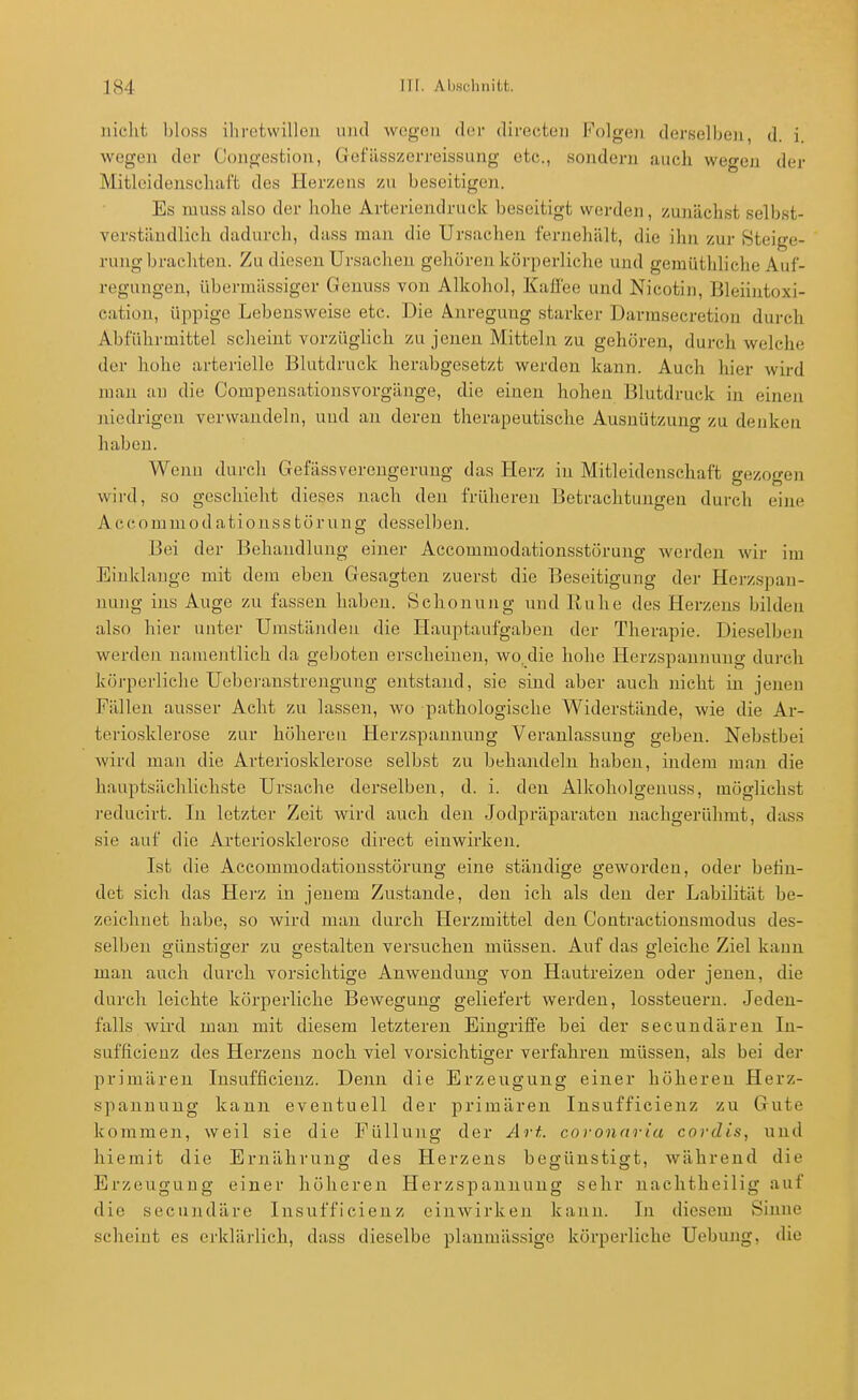 iiielit l)los.s ihretvvilloii und wegen der directeii Folgen derselben d. i wegen der Congestion, Gefässzerreissung etc., sondern auch wegeji der Mitleidenschaft des Herzens zu beseitigen. Es niuss also der hohe Arteriendruck beseitigt werden, zunächst selbst- verständlich dadurch, dass man die Ursachen fernehält, die ihn zur Steige- rung brachten. Zu diesen Ursachen gehören körperliche und gennlthliche Auf- regungen, übermässiger Genuss von Alkohol, Kaüee und Nicotin, Bleiintoxi- cation, üppige Lebensweise etc. Die Anregung starker Darmsecretion durch Abführmittel scheint vorzüglich zu jenen Mitteln zu gehören, durch welche der hohe arterielle Blutdruck herabgesetzt werden kann. Auch hier wird man an die Compensationsvorgänge, die einen hohen Blutdruck in einen jiiedrigcn verwandeln, und an deren therapeutische Ausnützung zu denken haben. Wenn durch GefässVerengerung das Herz in Mitleidenschaft gezogen wird, so geschieht dieses nach den früheren Betrachtungen durch eine A c c o m ni 0 d a t i 0 n s s t ö r u n g desselb en. Bei der Behandlung einer Accommodationsstörung wei-den wir im Einklänge mit dem eben Gesagten zuerst die Beseitigung der Herzspan- nung ins Auge zu fassen haben. Schonung und Ruhe des Herzeus bilden also hier unter Umständen die Hauptaufgaben der Therapie. Dieselben werden namentlich da geboten erscheinen, wo.die hohe Herzspannung durch köi'perliehe Uebei-anstrengung entstand, sie sind aber auch nicht in jenen Fällen ausser Acht zu lassen, wo pathologische Widerstände, wie die Ar- teriosklerose zur höheren Herzspannung Veranlassung geben. Nebstbei wird man die Arteriosklerose selbst zu behandeln haben, indem man die hauptsächlichste Ursache derselben, d. i. den Alkoholgeuuss, möglichst reducirt. In letzter Zeit wird auch den Jodpräparaten nachgerühmt, dass sie auf die Arteriosklerose direct einwirken. Ist die Accommodationsstörung eine ständige geworden, oder beilu- det sich das Herz in jenem Zustande, den ich als den der Labilität be- zeichnet habe, so wird man durch Herzmittel den Contractionsmodus des- selben günstiger zu gestalten versuchen müssen. Auf das gleiche Ziel kann man auch durch vorsichtige Anwendung von Hautreizen oder jenen, die durch leichte körperliche Bewegung geliefert werden, lossteuern. Jeden- falls wird man mit diesem letzteren Eingriffe bei der secundäreu In- sufficienz des Herzens noch viel vorsichtiger verfahren müssen, als bei der primären Insufficienz. Denn die Erzeugung einer höheren Herz- spanuuug kann eventuell der primären Insufficienz zu Gute kommen, weil sie die Füllung der Ai't. covonaria cordis, und hiemit die Ernährung des Herzens begünstigt, während die Erzeugung einer hölieren Herzspannuug sehr nachtheilig auf die secundäre Insufficienz einwirken kann. In diesem Sinne scheint es erklärlich, dass dieselbe planmässige körperliche Uebung, die