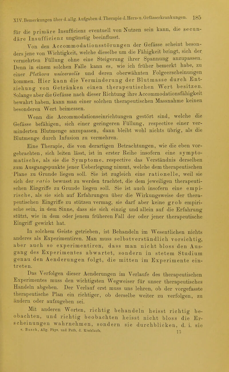 für die primäre lusufficienz eventuell von Nutzen sein kann, die secun- däre Insufficienz ungünstig beeinflusst. Von den Accommodationsstörungen der Gelasse scheint beson- ders jene von Wichtigkeit, welche dieselbe um die Fähigkeit bringt, sich der vermehrten Füllung ohne eine Steigerung ihrer Spannung anzupassen. Denn in einem solchen Falle kann es, wie ich früher bemerkt habe, zu einer Plethora vniversalis und deren oberwähnten Folgeerscheinungen kommen. Hier kann die Verminderung der Blutmasse durch Ent- ziehung von Getränken einen therapeutischen Wert besitzen. Solange aber die Gefässe nach dieser Eichtung ihre Accommodationsfähigkeit bewahrt haben, kann man einer solchen therapeutischen Massnahme keinen besonderen Wert beimessen. Wenn die Accommodationseinrichtuugen gestört sind, welche die Gefässe befähigen, sich einer geringeren Füllung, respective einer ver- minderten Blutmenge anzupassen, dann bleibt wohl nichts übrig, als die Blutmenge durch Infusion zu vermehren. Eine Therapie, die von derartigen Betrachtungen, wie die eben vor- gebrachten, sich leiten lässt, ist in erster Reihe insofern eine sympto- matische, als sie die Symptome, respective das Verständnis derselben zum Ausgangspunkte jener Ueberlegung nimmt, welche dem therapeutischen Plane zu Grunde liegen soll. Sie ist zugleich eine rationelle, weil sie sich der ratio bewusst zu werden trachtet, die dem jeweiligen therapeuti- schen EiDgriffe zu Grunde liegen soll. Sie ist auch insofern eine empi- rische, als sie sich auf Erfahrungen über die Wirkungsweise der thera- peutischen Eingriffe zu stützen vermag, sie darf aber keine grob empiri- sche sein, in dem Sinne, dass sie sich einzig und allein auf die Erfahrung stützt, wie in dem oder jenem früheren Fall der oder jener therapeutische Eingriff gewirkt hat. In solchem Geiste getrieben, ist Behandeln im Wesentlichen nichts anderes als Experimentiren. Man muss selbstverständlich vorsichtig, aber auch so experimentiren, dass man nicht bloss den Aus- gang des Experimentes abwartet, sondern in stetem Studium genau den Aenderungen folgt, die mitten im Experimente ein- treten. Das Verfolgen dieser Aenderungen im Verlaufe des therapeutischen Experimentes muss den wichtigsten Wegweiser für unser therapeutisches Handeln abgeben. Der Verlauf erst muss uns lehren, ob der vorgefasste therapeutische Plan ein richtiger, ob derselbe weiter zu verfolgen, zu ändern oder aufzugeben sei. Mit anderen Worten, richtig behandeln heisst richtig be- obachten, und richtig beobachten heisst nicht bloss die Er- scheinungen wahrnehmen, sondern sie durchblicken, d. i. sie 7. Bäsch, Allff. Phys. und Patb. &. Kreislaufs. -jo