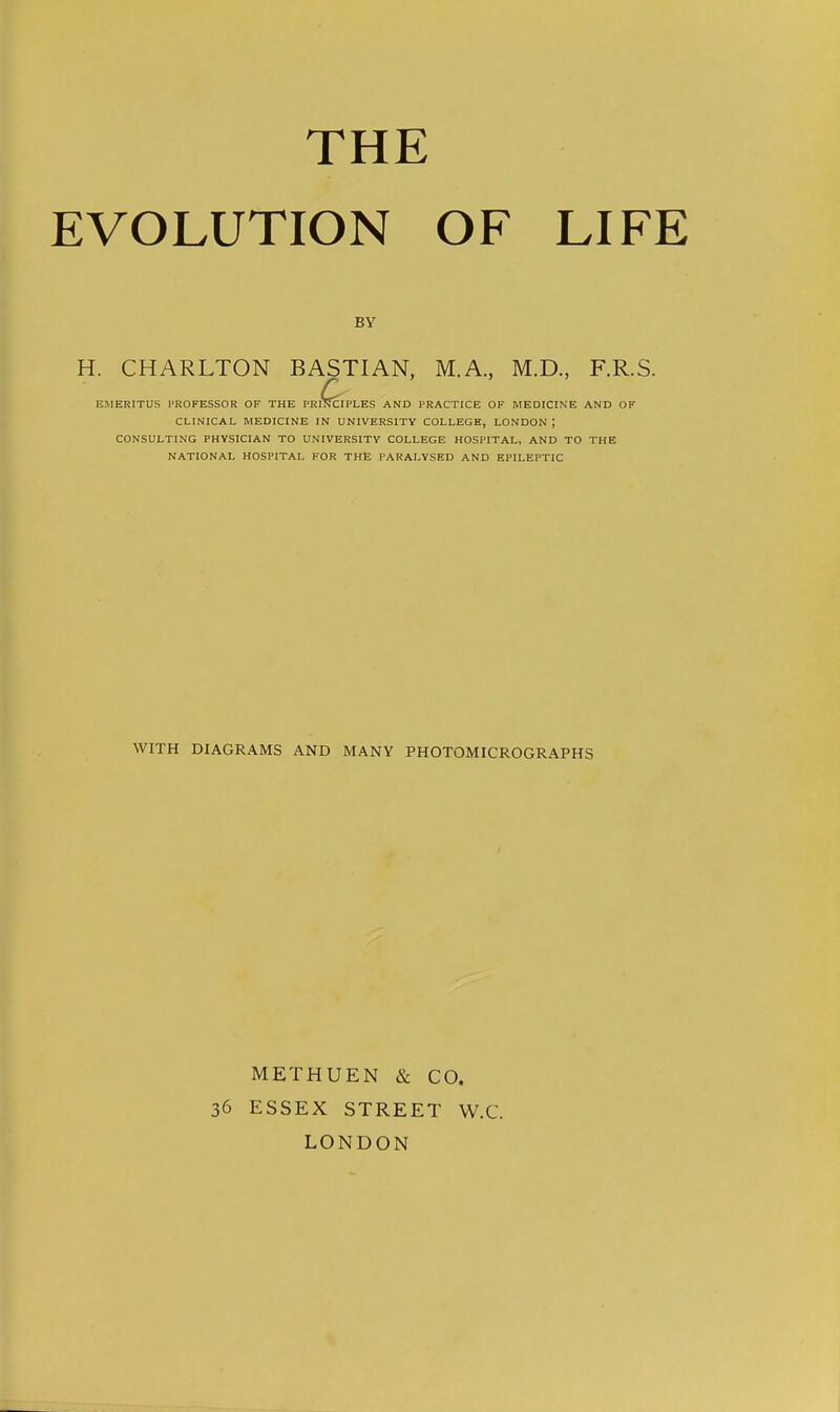 THE EVOLUTION OF LIFE BY H. CHARLTON BASTIAN, M.A., M.D., F.R.S. Q EMERITUS PROFESSOR OF THE PRINCIPLES AND PRACTICE OF MEDICINE AND OF CLINICAL MEDICINE IN UNIVERSITY COLLEGE, LONDON ; CONSULTING PHYSICIAN TO UNIVERSITY COLLEGE HOSPITAL, AND TO THE NATIONAL HOSPITAL FOR THE PARALYSED AND EPILEPTIC WITH DIAGRAMS AND MANY PHOTOMICROGRAPHS 36 METHUEN & CO. ESSEX STREET W.C. LONDON