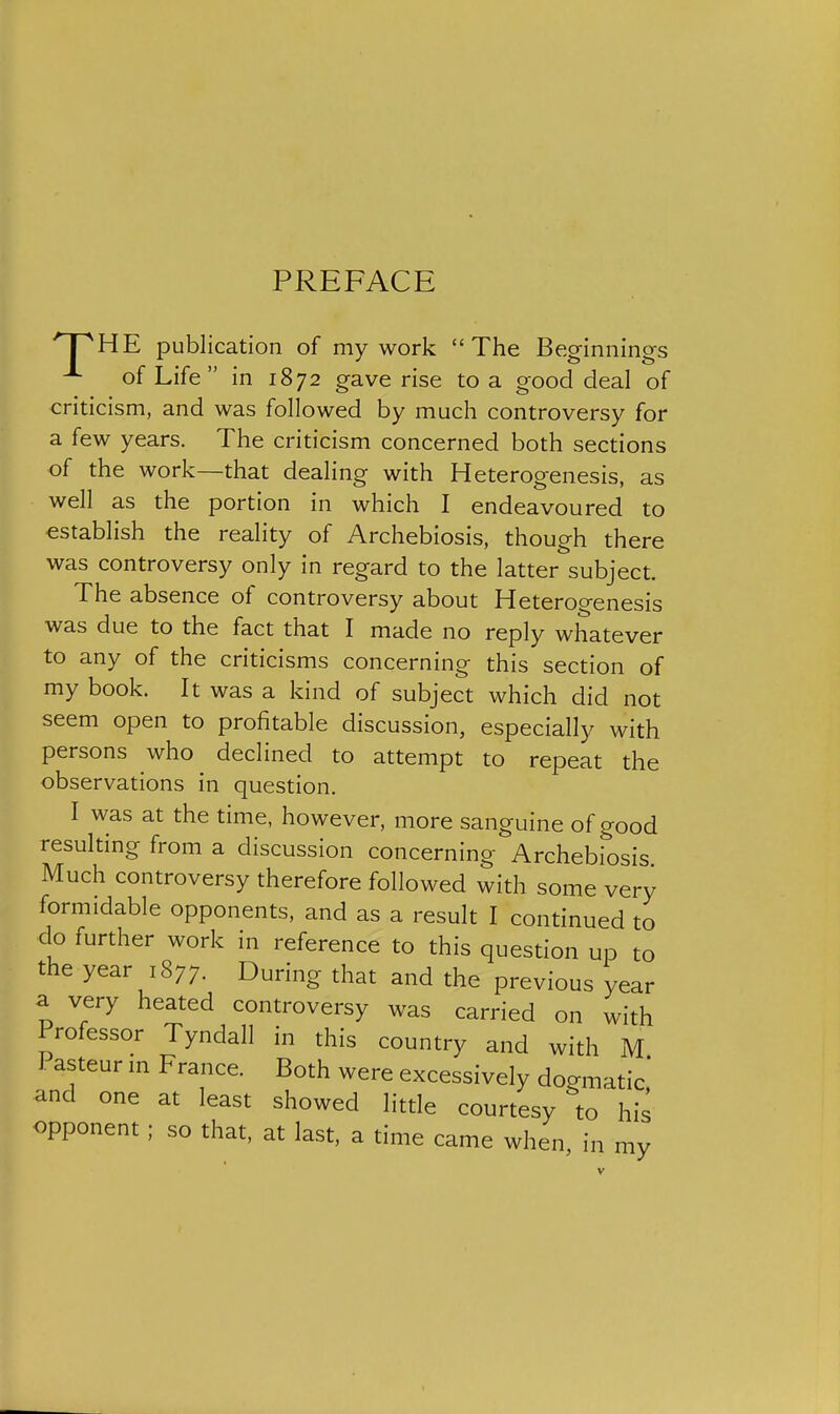 PREFACE 'T^HE publication of my work The Beginnings ^ of Life in 1872 gave rise to a good deal of criticism, and was followed by much controversy for a few years. The criticism concerned both sections of the work—that dealing with Heterogenesis, as well as the portion in which I endeavoured to establish the reality of Archebiosis, though there was controversy only in regard to the latter subject. The absence of controversy about Heterogenesis was due to the fact that I made no reply whatever to any of the criticisms concerning this section of my book. It was a kind of subject which did not seem open to profitable discussion, especially with persons who declined to attempt to repeat the observations in question. I was at the time, however, more sanguine of good resulting from a discussion concerning Archebiosis Much controversy therefore followed with some very formidable opponents, and as a result I continued to clo further work in reference to this question up to the year 1877. During that and the previous year a very heated controversy was carried on with Professor Tyndall in this country and with M Pasteur m France. Both were excessively dogmatic' and one at least showed little courtesy to his opponent ; so that, at last, a time came when, in my