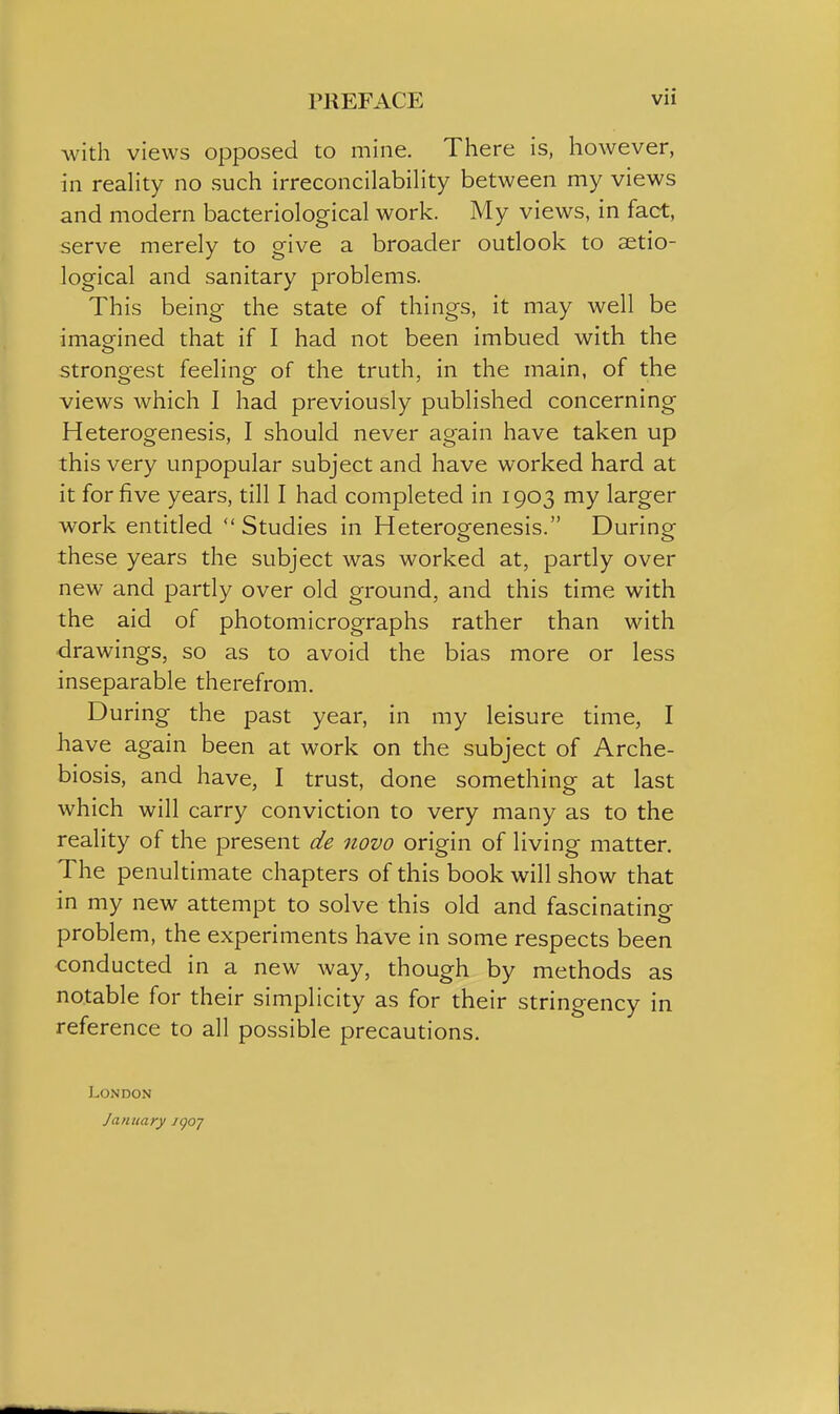 with views opposed to mine. There is, however, in reahty no such irreconcilabiHty between my views and modern bacteriological work. My views, in fact, serve merely to give a broader outlook to setio- logical and sanitary problems. This being the state of things, it may well be imagined that if I had not been imbued with the strongest feeling of the truth, in the main, of the views which I had previously published concerning Heterogenesis, I should never again have taken up this very unpopular subject and have worked hard at it for five years, till I had completed in 1903 my larger work entitled  Studies in Heterogenesis. During these years the subject was worked at, partly over new and partly over old ground, and this time with the aid of photomicrographs rather than with drawings, so as to avoid the bias more or less inseparable therefrom. During the past year, in my leisure time, I have again been at work on the subject of Arche- biosis, and have, I trust, done something at last which will carry conviction to very many as to the reality of the present de novo origin of living matter. The penultimate chapters of this book will show that in my new attempt to solve this old and fascinating problem, the experiments have in some respects been conducted in a new way, though by methods as notable for their simplicity as for their stringency in reference to all possible precautions. LOiNDON January igoj