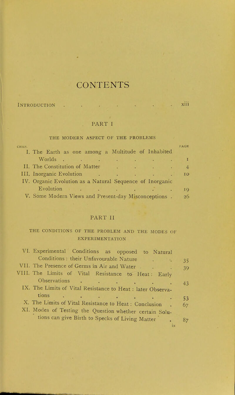 CONTENTS Introduction ....... xiii PART I THE MODERN ASPECT OF THE PROBLEMS HAl'. I'AGE I. The Earth as one among a Multitude of Inhabited Worlds ....... I II. The Constitution of Matter .... 4 III. Inorganic Evolution . . . . .10 IV. Organic Evolution as a Natural Sequence of Inorganic Evolution . . . , . .19 V. Some Modern Views and Present-day Misconceptions . 26 PART II THE CONDITIONS OF THE PROBLEM AND THE MODES OF EXPERIMENTATION 5 VI. Experimental Conditions as opposed to Natural Conditions : their Unfavourable Nature VII. The Presence of Germs in Air and Water . -39 VIII. The Limits of Vital Resistance to Heat: Early Observations tions 53 X. The Limits of Vital Resistance to Heat: Conclusion . 67 XI. Modes of Testing the Question whether certain Solu- tions can give Birth to Specks of Living Matter . 87 43