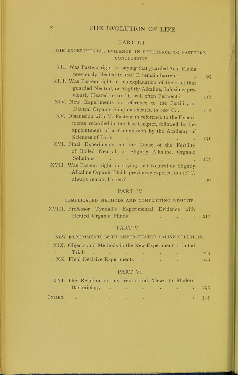 PART III THE EXPERIMENTAL EVIDENCE IN REFERENCE TO PASTEUR'S CONCLUSIONS XII. Was Pasteur right in saying that guarded Acid Fluids previously Heated to ioo° C. remain barren ? . 95 XIII. Was Pasteur right in his explanation of the Fact that guarded Neutral, or Slightly Alkaline, Infusions pre- viously Heated to 100° C. will often Ferment ? . 116 XIV. New Experiments in reference to the Fertility of Neutral Organic Solutions heated to 100° C. . . 128 XV. Discussion with M. Pasteur in reference to the Experi- ments recorded in the last Chapter, followed by the appointment of a Commission by the Academy of Sciences of Paris . . . .151 XVI. Final Experiments on the Cause of the Fertility of Boiled Neutral, or Slightly Alkaline, Organic Solutions ...... 167 XVII. Was Pasteur right in saying that Neutral or Slightly Alkaline Organic Fluids previously exposed to 110° C. always remain barren ? .... 190 PART IV COMPLICATED METHODS AND CONFLICTING RESULTS XVIII. Professor Tyndall's Experimental Evidence with Heated Organic Fluids . . . .211 PART V NEW EXPERIMENTS WITH SUPER-HEATED SALINE SOLUTIONS XIX. Objects and Methods in the New Experiments : Initial Trials ....... 229 XX. Final Decisive Experiments .... 259 PART VI XXI. The Relation of ray Work and Views to Modern Bacteriology ...... 295 Index . . . . . . . • 315