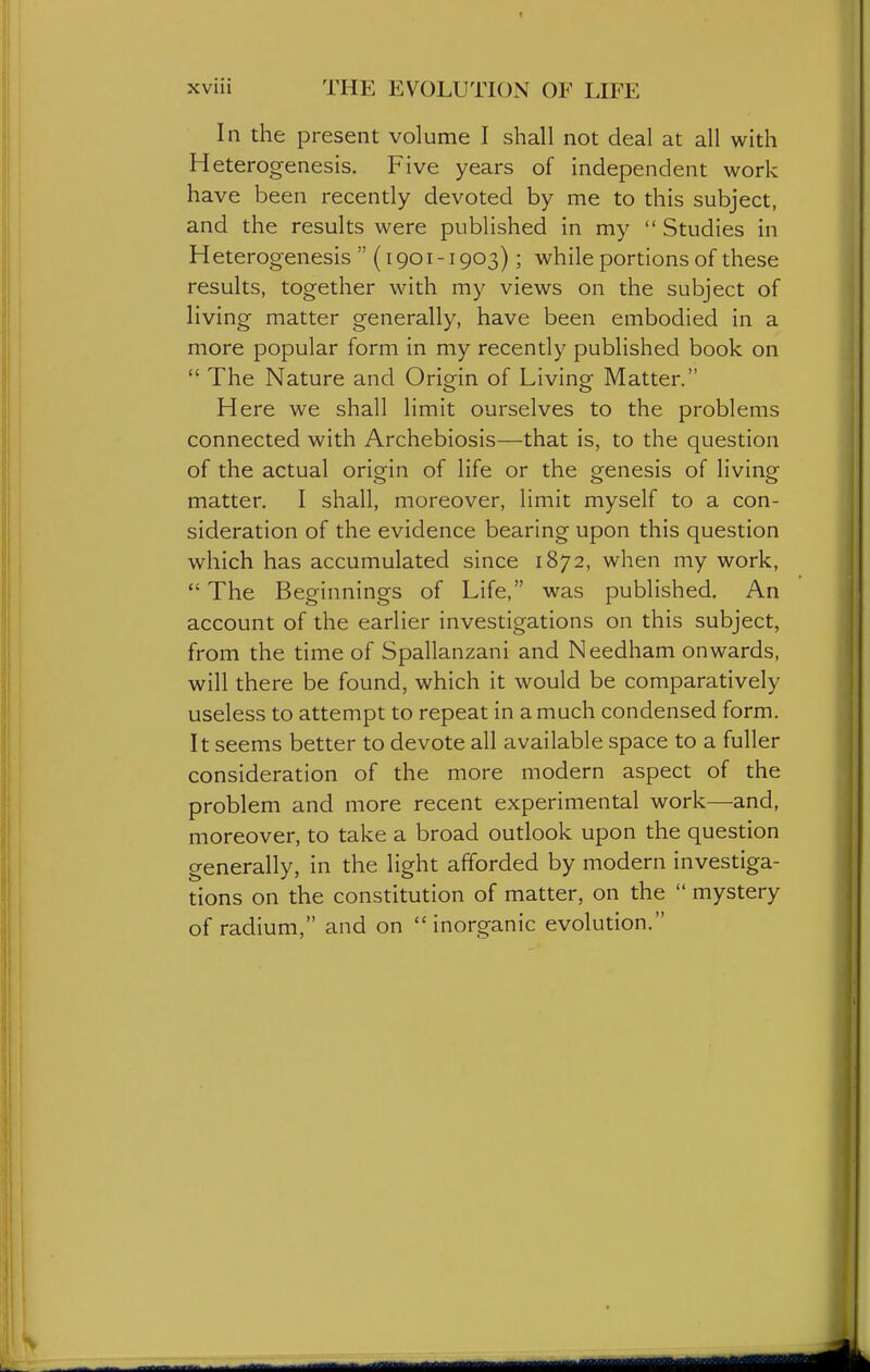 In the present volume I shall not deal at all with Heterogenesis. Five years of independent work have been recently devoted by me to this subject, and the results were published in my  Studies in Heterogenesis  (i 901-1903); while portions of these results, together with my views on the subject of living matter generally, have been embodied in a more popular form in my recently published book on  The Nature and Origin of Living Matter. Here we shall limit ourselves to the problems connected with Archebiosis—that is, to the question of the actual origin of life or the genesis of living matter. I shall, moreover, limit myself to a con- sideration of the evidence bearing upon this question which has accumulated since 1872, when my work,  The Beginnings of Life, was published. An account of the earlier investigations on this subject, from the time of Spallanzani and Needham onwards, will there be found, which it would be comparatively useless to attempt to repeat in a much condensed form. It seems better to devote all available space to a fuller consideration of the more modern aspect of the problem and more recent experimental work—and, moreover, to take a broad outlook upon the question generally, in the light afforded by modern investiga- tions on the constitution of matter, on the  mystery of radium, and on  inorganic evolution.