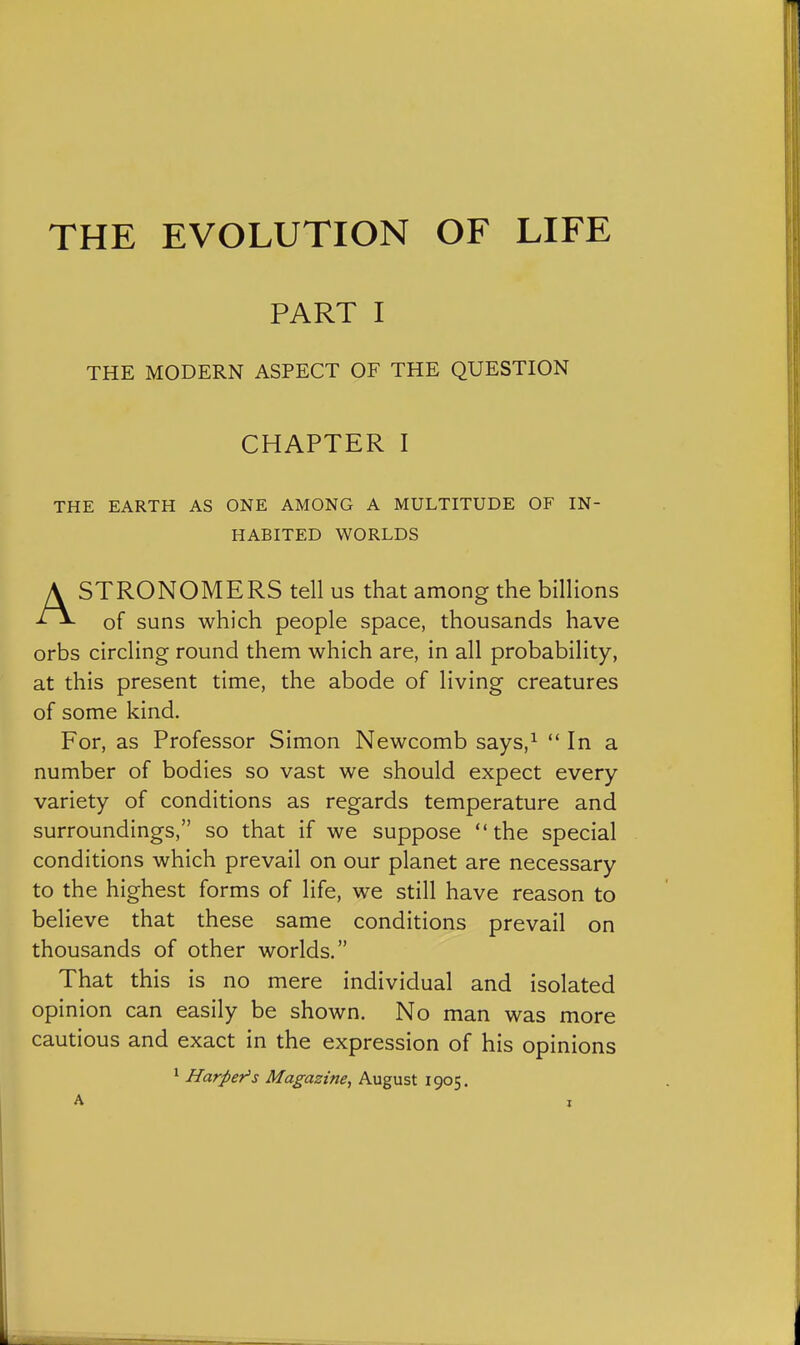 PART I THE MODERN ASPECT OF THE QUESTION CHAPTER I THE EARTH AS ONE AMONG A MULTITUDE OF IN- HABITED WORLDS ASTRONOMERS tell us that among the billions of suns which people space, thousands have orbs circling round them which are, in all probability, at this present time, the abode of living creatures of some kind. For, as Professor Simon Newcomb says,^  In a number of bodies so vast we should expect every variety of conditions as regards temperature and surroundings, so that if we suppose the special conditions which prevail on our planet are necessary to the highest forms of life, we still have reason to believe that these same conditions prevail on thousands of other worlds. That this is no mere individual and isolated opinion can easily be shown. No man was more cautious and exact in the expression of his opinions ' Harper's Magazine^ August 1905.