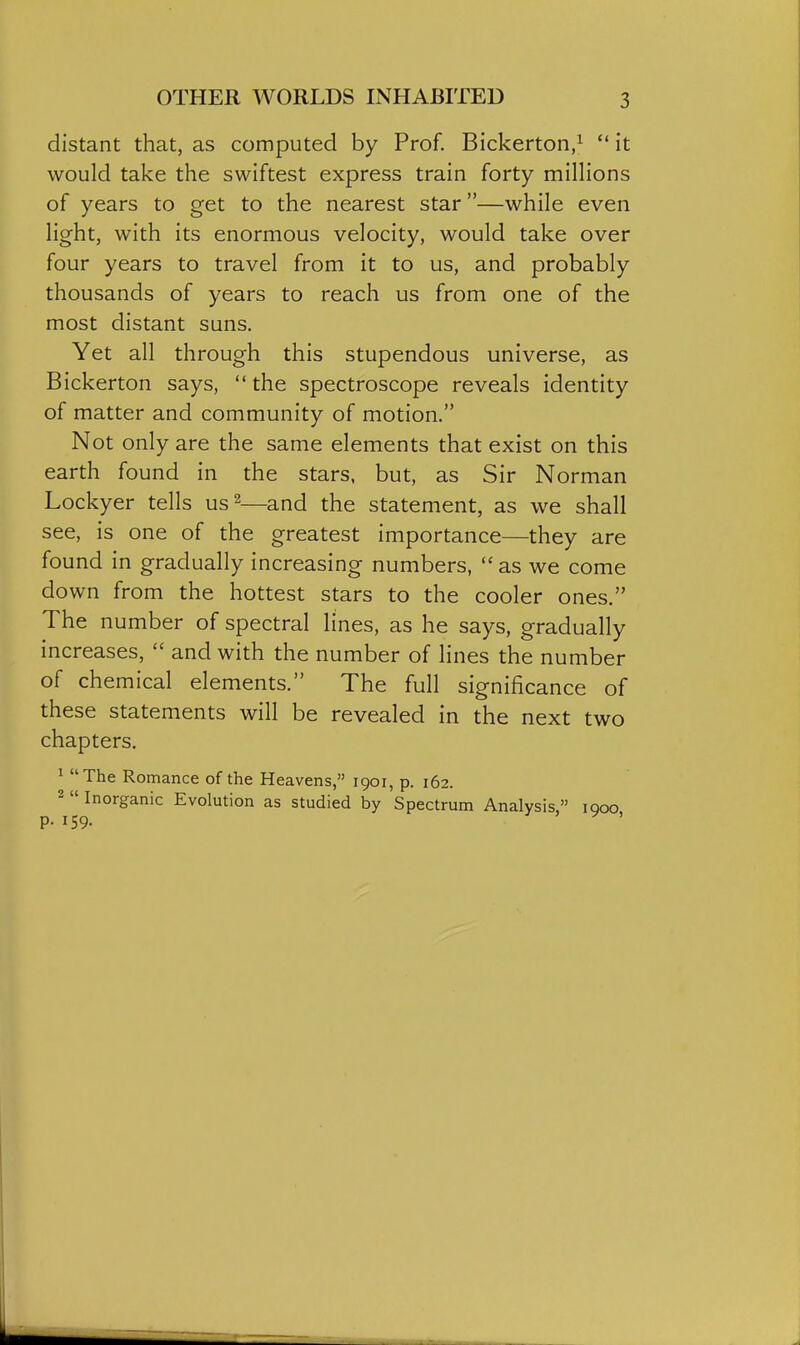 distant that, as computed by Prof. Bickerton/  it would take the swiftest express train forty milHons of years to get to the nearest star—while even Hght, with its enormous velocity, would take over four years to travel from it to us, and probably thousands of years to reach us from one of the most distant suns. Yet all through this stupendous universe, as Bickerton says,  the spectroscope reveals identity of matter and community of motion. Not only are the same elements that exist on this earth found in the stars, but, as Sir Norman Lockyer tells us^—and the statement, as we shall see, is one of the greatest importance—they are found in gradually increasing numbers, as we come down from the hottest stars to the cooler ones. The number of spectral lines, as he says, gradually increases,  and with the number of lines the number of chemical elements. The full significance of these statements will be revealed in the next two chapters. ^ The Romance of the Heavens, 1901, p. 162. 2  Inorganic Evolution as studied by Spectrum Analysis, iqoo p. 159. . ' ^ '