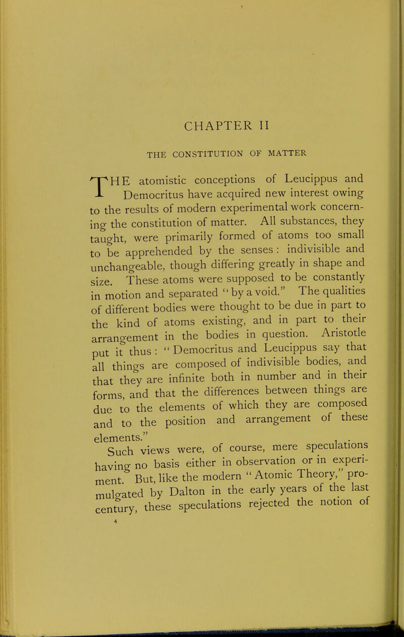 THE CONSTITUTION OF MATTER T HE atomistic conceptions of Leucippus and Democritus have acquired new interest owing to the resuhs of modern experimental work concern- ing the constitution of matter. All substances, they tauo-ht, were primarily formed of atoms too small to be apprehended by the senses : indivisible and unchangeable, though differing greatly in shape and size. These atoms were supposed to be constantly in motion and separated  by a void. The qualities of different bodies were thought to be due in part to the kind of atoms existing, and in part to their arrangement in the bodies in question. Aristotle put i^ thus :  Democritus and Leucippus say that all things are composed of indivisible bodies, and that they are infinite both in number and in their forms, and that the differences between things are due to the elements of which they are composed and to the position and arrangement of these elements. Such views were, of course, mere speculations having no basis either in observation or in experi- ment But, like the modern  Atomic Theory, pro- mulcrated by Dalton in the early years of the last century these speculations rejected the notion of