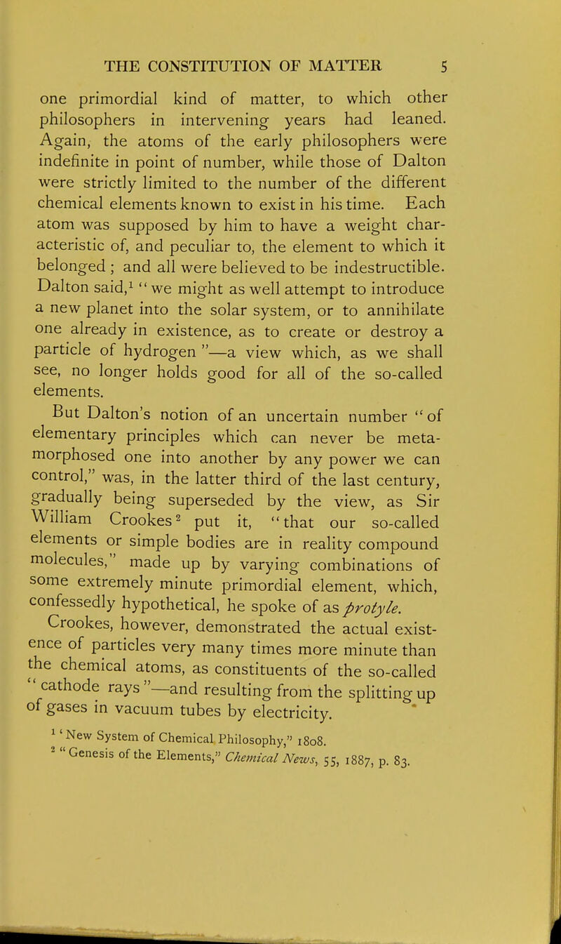 one primordial kind of matter, to which other philosophers in intervening years had leaned. Again, the atoms of the early philosophers were indefinite in point of number, while those of Dalton were strictly limited to the number of the different chemical elements known to exist in his time. Each atom was supposed by him to have a weight char- acteristic of, and peculiar to, the element to which it belonged ; and all were believed to be indestructible. Dalton said,i  we might as well attempt to introduce a new planet into the solar system, or to annihilate one already in existence, as to create or destroy a particle of hydrogen —a view which, as we shall see, no longer holds good for all of the so-called elements. But Dalton's notion of an uncertain number of elementary principles which can never be meta- morphosed one into another by any power we can control, was, in the latter third of the last century, gradually being superseded by the view, as Sir William Crookes^ put it, that our so-called elements or simple bodies are in reality compound molecules, made up by varying combinations of some extremely minute primordial element, which, confessedly hypothetical, he spoke of as protyle. Crookes, however, demonstrated the actual exist- ence of particles very many times more minute than the chemical atoms, as constituents of the so-called  cathode rays —and resulting from the splitting up of gases in vacuum tubes by electricity. 1' New System of Chemical Philosophy, 1808. 2 Genesis of the Elements, Chemical News, 55, 1887, p. 83.