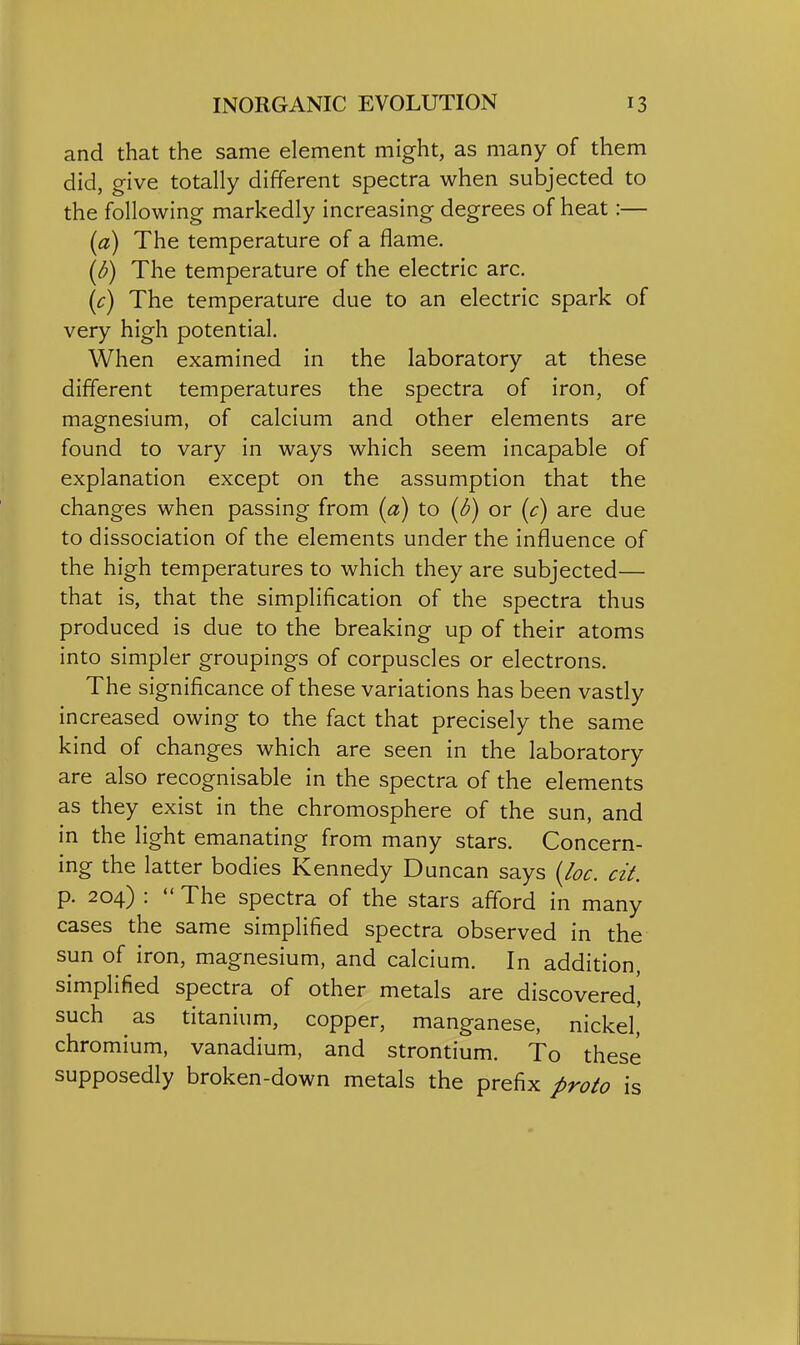 and that the same element might, as many of them did, give totally different spectra when subjected to the following markedly increasing degrees of heat:— (a) The temperature of a flame. (d) The temperature of the electric arc. (c) The temperature due to an electric spark of very high potential. When examined in the laboratory at these different temperatures the spectra of iron, of magnesium, of calcium and other elements are found to vary in ways which seem incapable of explanation except on the assumption that the changes when passing from (a) to (d) or (c) are due to dissociation of the elements under the influence of the high temperatures to which they are subjected— that is, that the simplification of the spectra thus produced is due to the breaking up of their atoms into simpler groupings of corpuscles or electrons. The significance of these variations has been vastly increased owing to the fact that precisely the same kind of changes which are seen in the laboratory are also recognisable in the spectra of the elements as they exist in the chromosphere of the sun, and in the light emanating from many stars. Concern- ing the latter bodies Kennedy Duncan says {/oc. cit. p. 204) :  The spectra of the stars afford in many cases the same simplified spectra observed in the sun of iron, magnesium, and calcium. In addition, simplified spectra of other metals are discovered', such as titanium, copper, manganese, nickel' chromium, vanadium, and strontium. To these supposedly broken-down metals the prefix proto is