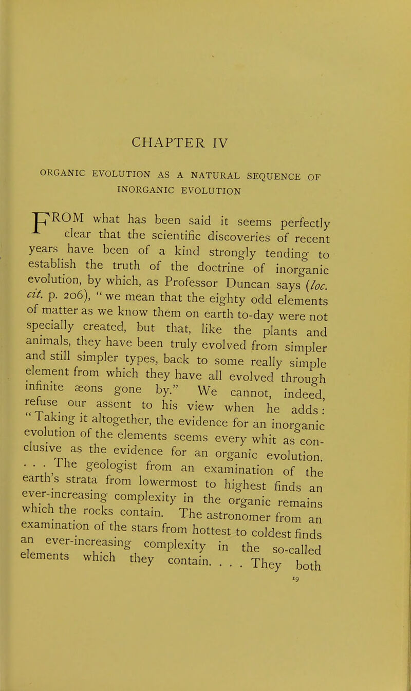 CHAPTER IV ORGANIC EVOLUTION AS A NATURAL SEQUENCE OF INORGANIC EVOLUTION pROM what has been said it seems perfectly clear that the scientific discoveries of recent years have been of a kind strongly tending to establish the truth of the doctrine of inorganic evolution, by which, as Professor Duncan S3.ys (/oc. cit. p. 206), we mean that the eighty odd elements of matter as we know them on earth to-day were not specially created, but that, like the plants and animals, they have been truly evolved from simpler and still simpler types, back to some really simple element from which they have all evolved through infinite ^ons gone by. We cannot, indeed refuse our assent to his view when he adds Takmg It altogether, the evidence for an inorganic evolution of the elements seems every whit as con- clusive as the evidence for an organic evolution. . . . Ihe geologist from an examination of the earth s strata from lowermost to highest finds an ever-increasing complexity in the organic remains which the rocks contain. The astronomer from an examination of the stars from hottest to coldest finds an ever-increasing complexity in the so-called elements which they contain. . . . They bS