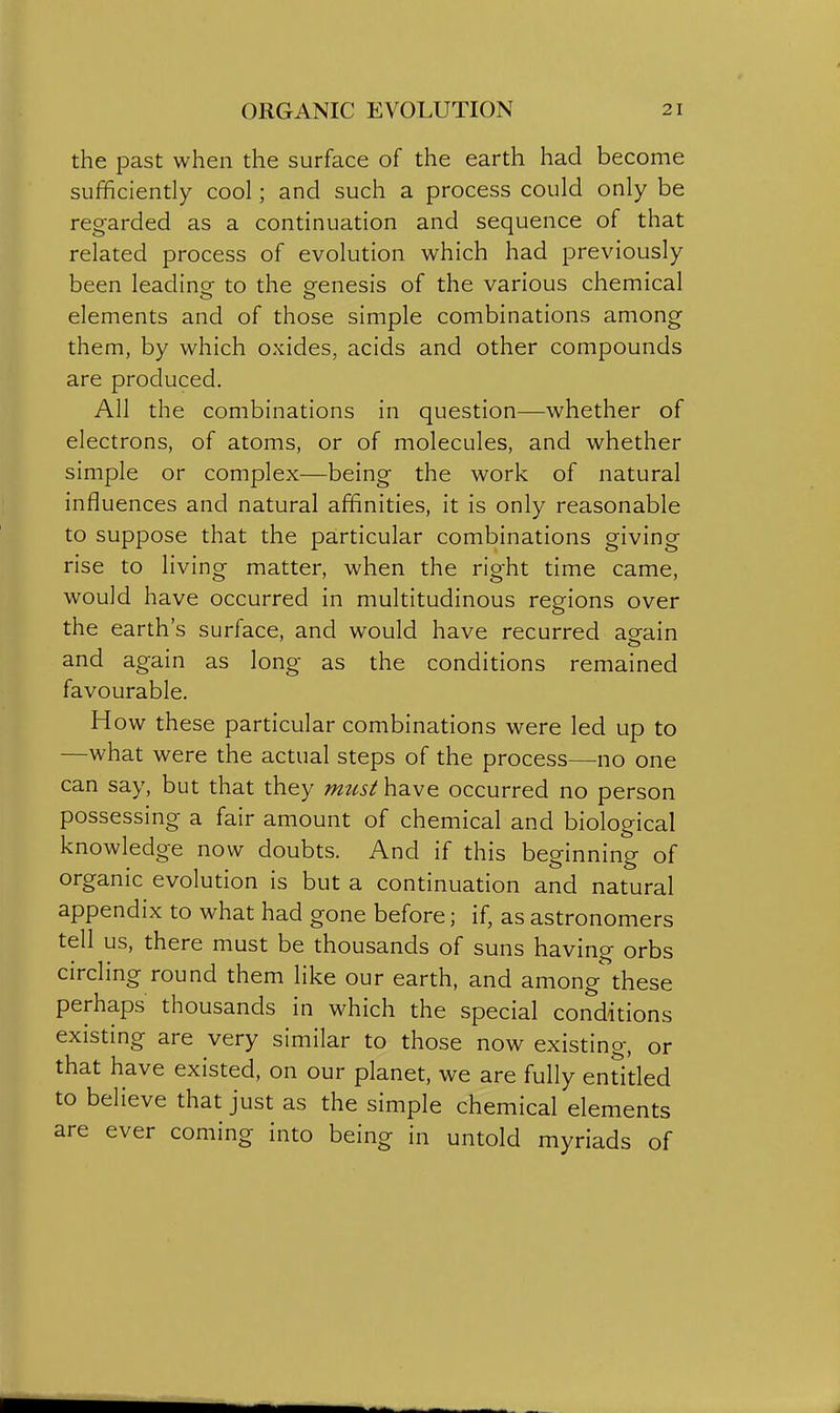 the past when the surface of the earth had become sufficiently cool; and such a process could only be regarded as a continuation and sequence of that related process of evolution which had previously been leadino- to the grenesis of the various chemical elements and of those simple combinations among them, by which oxides, acids and other compounds are produced. All the combinations in question—whether of electrons, of atoms, or of molecules, and whether simple or complex—being the work of natural influences and natural affinities, it is only reasonable to suppose that the particular combinations giving rise to living matter, when the right time came, would have occurred in multitudinous regions over the earth's surface, and would have recurred aeain and again as long as the conditions remained favourable. H ow these particular combinations were led up to —what were the actual steps of the process—no one can say, but that they miLst have occurred no person possessing a fair amount of chemical and biological knowledge now doubts. And if this beginning of organic evolution is but a continuation and natural appendix to what had gone before; if, as astronomers tell us, there must be thousands of suns having orbs circling round them like our earth, and among these perhaps thousands in which the special conditions existing are very similar to those now existing, or that have existed, on our planet, we are fully enri'tled to believe that just as the simple chemical elements are ever coming into being in untold myriads of