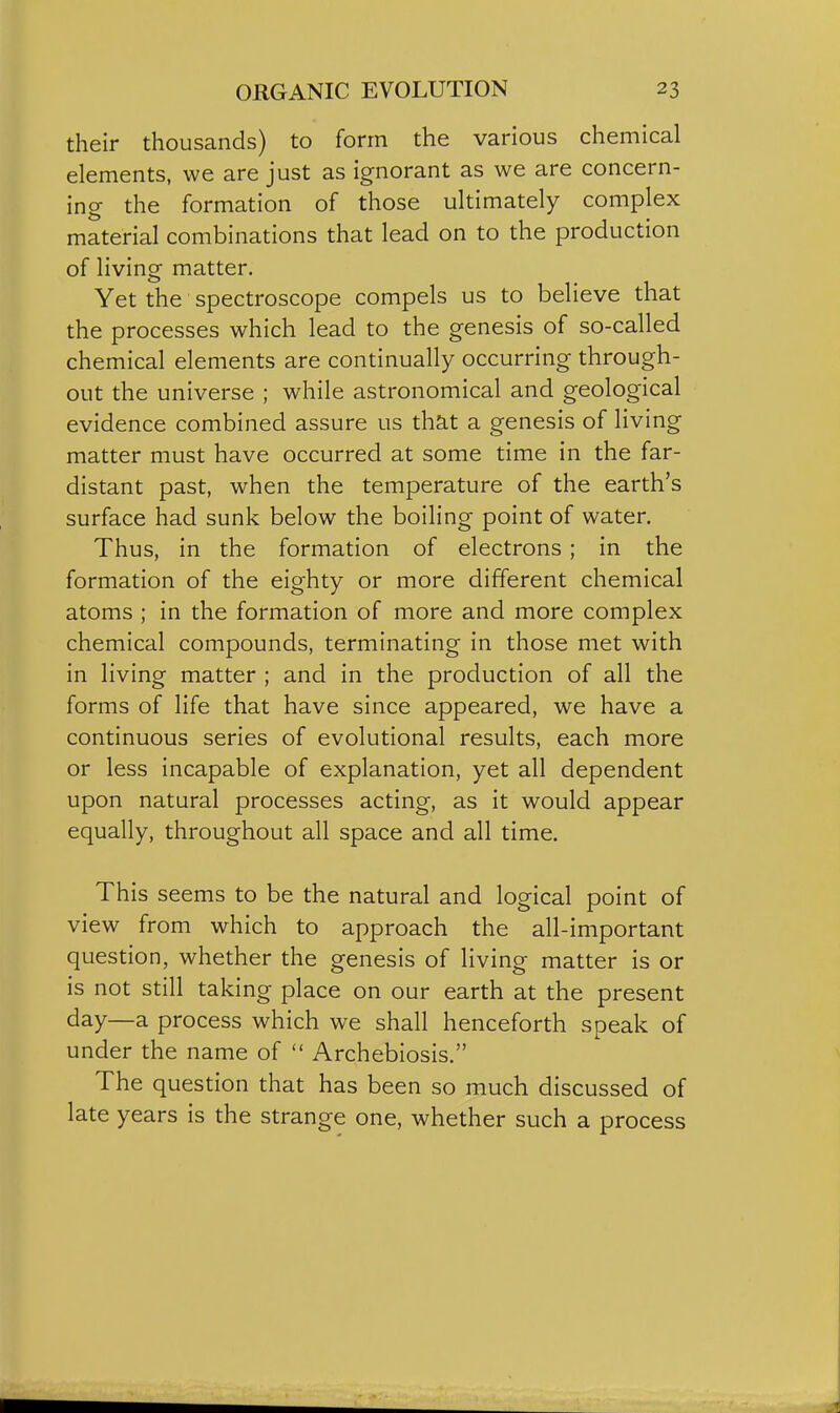 their thousands) to form the various chemical elements, we are just as ignorant as we are concern- ing the formation of those ultimately complex material combinations that lead on to the production of living matter. Yet the spectroscope compels us to believe that the processes which lead to the genesis of so-called chemical elements are continually occurring through- out the universe ; while astronomical and geological evidence combined assure us that a genesis of living matter must have occurred at some time in the far- distant past, when the temperature of the earth's surface had sunk below the boiling point of water. Thus, in the formation of electrons ; in the formation of the eighty or more different chemical atoms ; in the formation of more and more complex chemical compounds, terminating in those met with in living matter ; and in the production of all the forms of life that have since appeared, we have a continuous series of evolutional results, each more or less incapable of explanation, yet all dependent upon natural processes acting, as it would appear equally, throughout all space and all time. This seems to be the natural and logical point of view from which to approach the all-important question, whether the genesis of living matter is or is not still taking place on our earth at the present day—a process which we shall henceforth speak of under the name of  Archebiosis. The question that has been so much discussed of late years is the strange one, whether such a process
