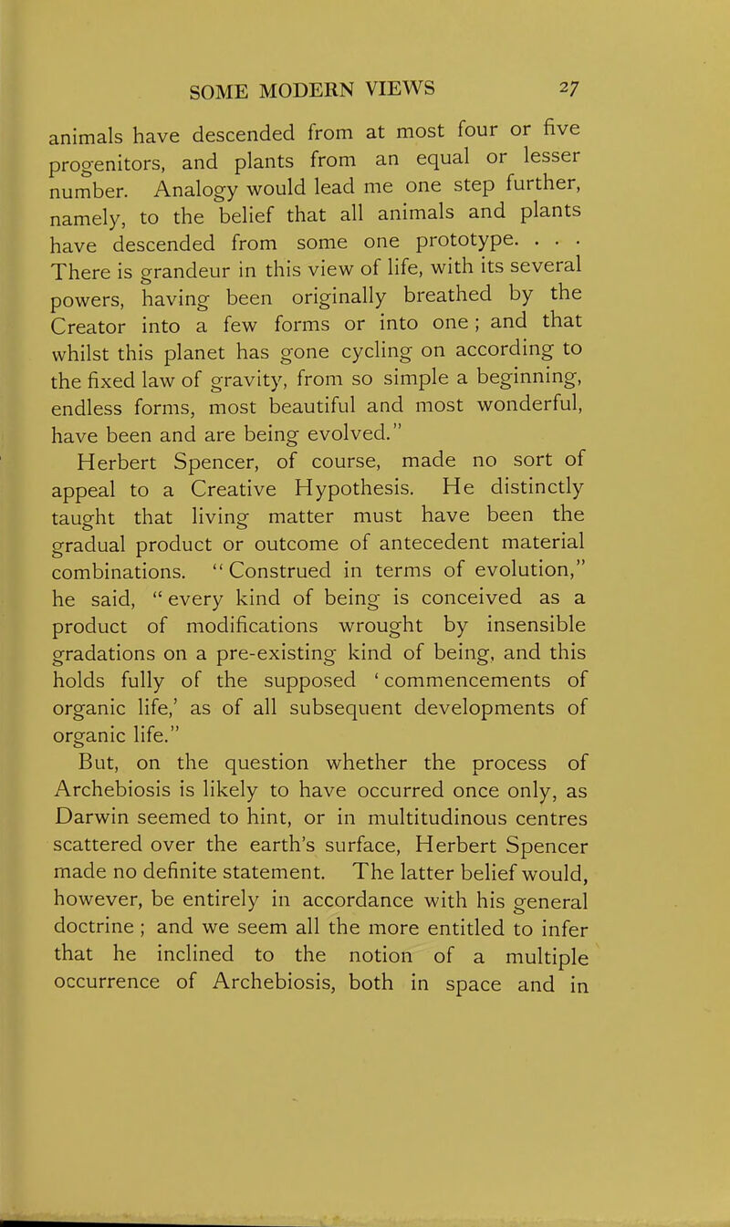 animals have descended from at most four or five progenitors, and plants from an equal or lesser number. Analogy would lead me one step further, namely, to the belief that all animals and plants have descended from some one prototype. . . . There is grandeur in this view of life, with its several powers, having been originally breathed by the Creator into a few forms or into one; and that whilst this planet has gone cycling on according to the fixed law of gravity, from so simple a beginning, endless forms, most beautiful and most wonderful, have been and are being evolved. Herbert Spencer, of course, made no sort of appeal to a Creative Hypothesis. He distinctly taught that living matter must have been the gradual product or outcome of antecedent material combinations.  Construed in terms of evolution, he said,  every kind of being is conceived as a product of modifications wrought by insensible gradations on a pre-existing kind of being, and this holds fully of the supposed ' commencements of organic life,' as of all subsequent developments of organic life. But, on the question whether the process of Archebiosis is likely to have occurred once only, as Darwin seemed to hint, or in multitudinous centres scattered over the earth's surface, Herbert Spencer made no definite statement. The latter belief would, however, be entirely in accordance with his general doctrine ; and we seem all the more entitled to infer that he inclined to the notion of a multiple occurrence of Archebiosis, both in space and in