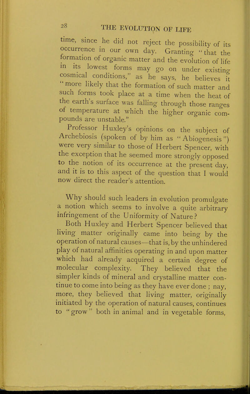 time, since he did not reject the possibiHty of its occurrence ni our own day. Granting that the formation of organic matter and the evolution of hfe in Its lowest forms may go on under existing cosmical conditions, as he says, he believes it more likely that the formation of such matter and such forms took place at a time when the heat of the earth's surface was falling through those ranges of temperature at which the higher organic com- pounds are unstable. Professor Huxley's opinions on the subject of Archebiosis (spoken of by him as  Abiogenesis ) were very similar to those of Herbert Spencer, with the exception that he seemed more strongly opposed to the notion of its occurrence at the present day, and it is to this aspect of the question that I would now direct the reader s attention. Why should such leaders in evolution promulgate a notion which seems to involve a quite arbitrary infringement of the Uniformity of Nature ? Both Huxley and Herbert Spencer believed that living matter originally came into being by the operation of natural causes—that is, by the unhindered play of natural affinities operating in and upon matter which had already acquired a certain degree of molecular complexity. They believed that the simpler kinds of mineral and crystalline matter con- tinue to come into being as they have ever done ; nay, more, they believed that living matter, originally initiated by the operation of natural causes, continues to  grow  both in animal and in vegetable forms.