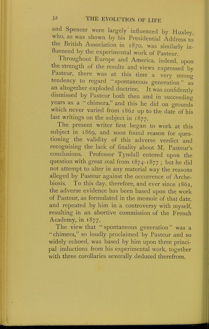 and Spencer were largely influenced by Huxley who, as was shown by his Presidential Address to the British Association in 1870, was similarly in- fluenced by the experimental work of Pasteur. Throughout Europe and America, indeed, upon the strength of the results and views expressed by Pasteur, there was at this time a very strong tendency to regard spontaneous generation as an altogether exploded doctrine. It was confidendy dismissed by Pasteur both then and in succeeding years as a  chimera, and this he did on grounds which never varied from 1862 up to the date of his last writings on the subject in 1877. The present writer first began to work at this subject in 1869, and soon found reason for ques- tioning the validity of this adverse verdict and recognising the lack of finality about M. Pasteur's conclusions. Professor Tyndall entered upon the question with great zeal from 1874-1877 ; but he did not attempt to alter in any material way the reasons alleged by Pasteur against the occurrence of Arche- biosis. To this day, therefore, and ever since 1862, the adverse evidence has been based upon the work of Pasteur, as formulated in the memoir of that date, and repeated by him in a controversy with myself, resulting in an abortive commission of the French Academy, in 1877. The view that  spontaneous generation  was a  chimera, so loudly proclaimed by Pasteur and so widely echoed, was based by him upon three princi- pal inductions from his experimental work, together with three corollaries severally deduced therefrom.