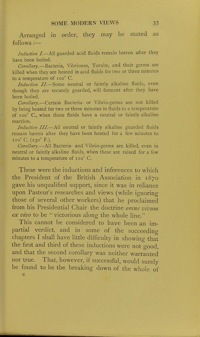 Arranged in order, they may be stated as follows :— Induction /.—All guarded acid fluids remain barren after they have been boiled. C^Jw/ZflTj.—Bacteria, Vibriones, Torulse, and their germs are killed when they are heated in acid fluids for two or three minutes to a temperature of ioo° C. Itidtiction II.—Some neutral or faintly alkaline fluids, even though they are securely guarded, will ferment after they have been boiled. Corollary.—Certain Bacteria- or Vibrio-germs are not killed by being heated for two or three minutes in fluids to a temperature of 100° C, when these fluids have a neutral or faintly alkaline reaction. Induction III.—All neutral or faintly alkaline guarded fluids remain barren after they have been heated for a few minutes to 110° C. (230° F.). Corollary.—All Bacteria- and Vibrio-germs are killed, even in neutral or faintly alkaline fluids, when these are raised for a few minutes to a temperature of 110° C. These were the inductions and inferences to which the President of the British Association in 1870 gave his unqualified support, since it was in reliance upon Pasteur's researches and views (while ignoring those of several other workers) that he proclaimed from his Presidential Chair the doctrine omne vwii,m ex vivo to be  victorious along the whole line. This cannot be considered to have been an im- partial verdict, and in some of the succeeding chapters I shall have little difficulty in showing that the first and third of these inductions were not good, and that the second corollary was neither warranted nor true. That, however, if successful, would surely be found to be the breaking down of the whole of c