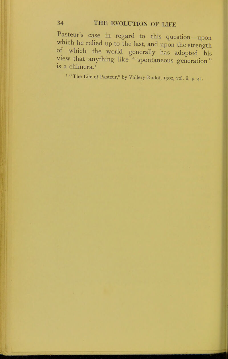 Pasteur's case in regard to this question—upon which he reHed up to the last, and upon the strength of which the world generally has adopted his view that anything like spontaneous generation is a chimera.^