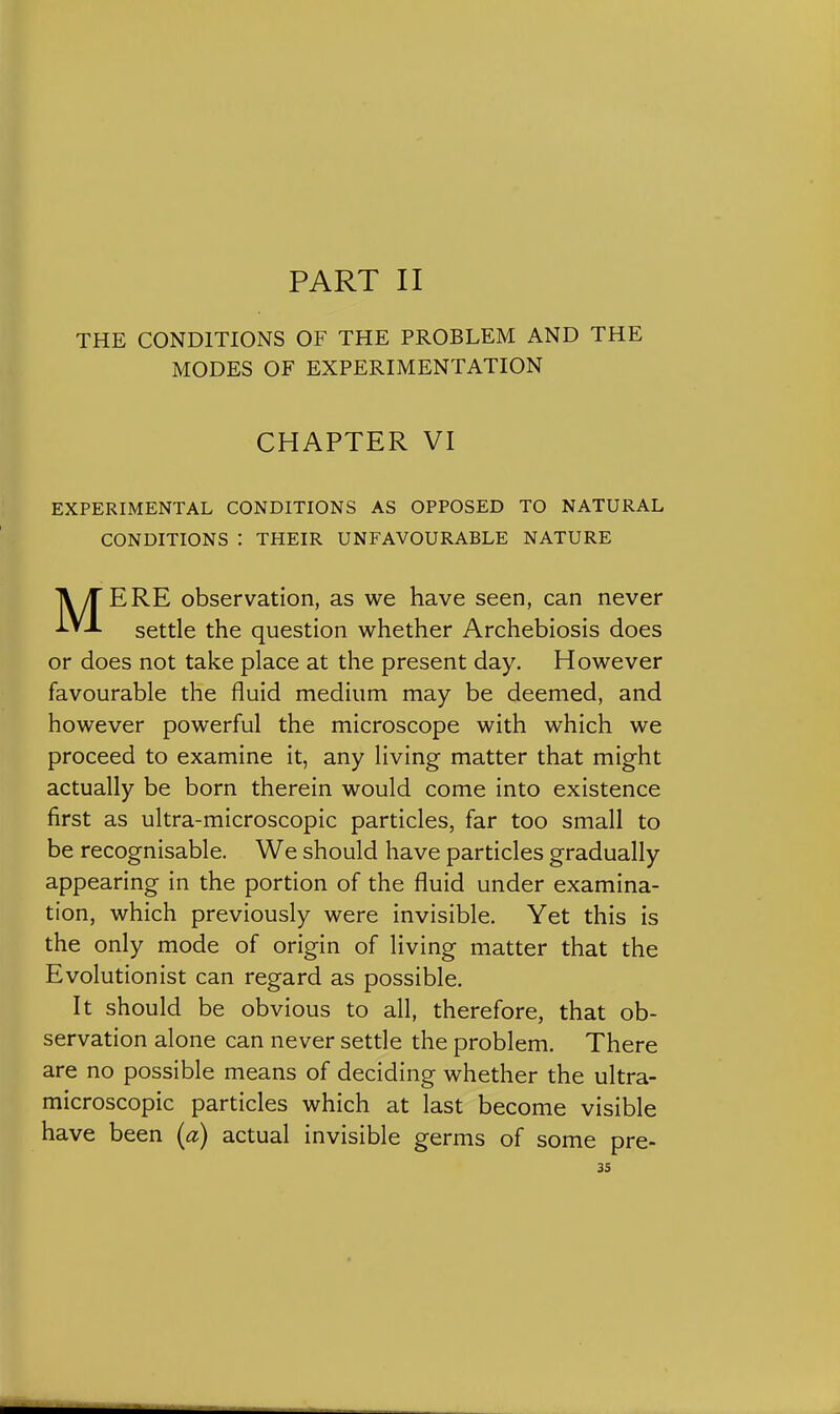 THE CONDITIONS OF THE PROBLEM AND THE MODES OF EXPERIMENTATION CHAPTER VI EXPERIMENTAL CONDITIONS AS OPPOSED TO NATURAL CONDITIONS : THEIR UNFAVOURABLE NATURE MERE observation, as we have seen, can never settle the question whether Archebiosis does or does not take place at the present day. However favourable the fluid medium may be deemed, and however powerful the microscope with which we proceed to examine it, any living matter that might actually be born therein would come into existence first as ultra-microscopic particles, far too small to be recognisable. We should have particles gradually appearing in the portion of the fluid under examina- tion, which previously were invisible. Yet this is the only mode of origin of living matter that the Evolutionist can regard as possible. It should be obvious to all, therefore, that ob- servation alone can never settle the problem. There are no possible means of deciding whether the ultra- microscopic particles which at last become visible have been (a) actual invisible germs of some pre- ss