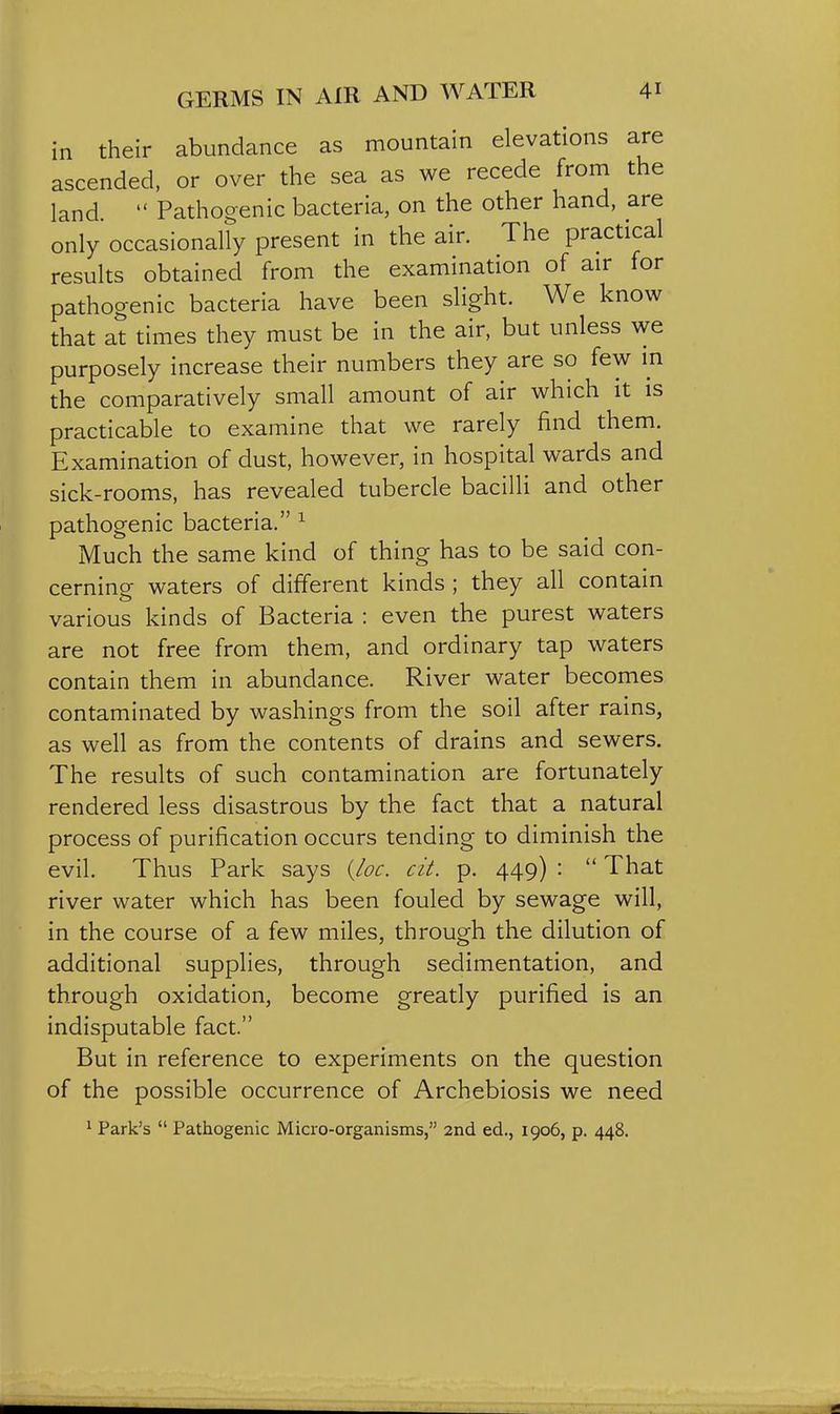 in their abundance as mountain elevations are ascended, or over the sea as we recede from the land.  Pathogenic bacteria, on the other hand, are only occasionally present in the air. The practical results obtained from the examination of air for pathogenic bacteria have been slight. We know that at times they must be in the air, but unless we purposely increase their numbers they are so few in the comparatively small amount of air which it is practicable to examine that we rarely find them. Examination of dust, however, in hospital wards and sick-rooms, has revealed tubercle bacilli and other pathogenic bacteria. ^ Much the same kind of thing has to be said con- cerning waters of different kinds ; they all contain various kinds of Bacteria : even the purest waters are not free from them, and ordinary tap waters contain them in abundance. River water becomes contaminated by washings from the soil after rains, as well as from the contents of drains and sewers. The results of such contamination are fortunately rendered less disastrous by the fact that a natural process of purification occurs tending to diminish the evil. Thus Park says {_loc. cit. p. 449) :  That river water which has been fouled by sewage will, in the course of a few miles, through the dilution of additional supplies, through sedimentation, and through oxidation, become greatly purified is an indisputable fact. But in reference to experiments on the question of the possible occurrence of Archebiosis we need ' Park's  Pathogenic Micro-organisms, 2nd ed., 1906, p. 448.