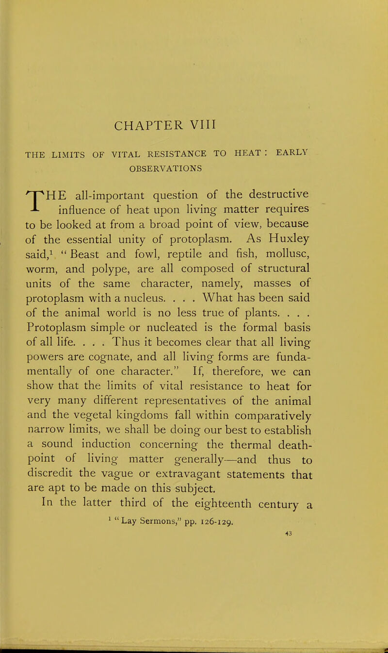 THE LIMITS OF VITAL RESISTANCE TO HEAT : EARLY OBSERVATIONS THE all-important question of the destructive influence of heat upon living matter requires to be looked at from a broad point of view, because of the essential unity of protoplasm. As Huxley- said,^  Beast and fowl, reptile and fish, mollusc, worm, and polype, are all composed of structural units of the same character, namely, masses of protoplasm with a nucleus. . . . What has been said of the animal world is no less true of plants. . . . Protoplasm simple or nucleated is the formal basis of all life. . . . Thus it becomes clear that all living powers are cognate, and all living forms are funda- mentally of one character. If, therefore, we can show that the limits of vital resistance to heat for very many different representatives of the animal and the vegetal kingdoms fall within comparatively narrow limits, we shall be doing our best to establish a sound induction concerning the thermal death- point of living matter generally—and thus to discredit the vague or extravagant statements that are apt to be made on this subject. In the latter third of the eighteenth century a ^ Lay Sermons, pp. 126-129.