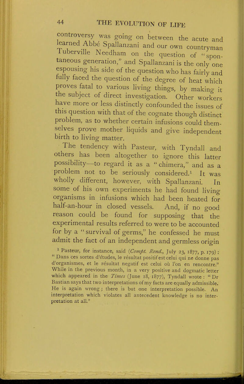 controversy was going on between the acute and learned Abbe Spallanzani and our own countryman luberville Needham on the question of spon- taneous generation, and Spallanzani is the only one espousing his side of the question who has fairly and fully faced the question of the degree of heat which proves fatal to various living things, by making it the subject of direct investigation. Other workers have more or less distinctly confounded the issues of this question with that of the cognate though distinct problem, as to whether certain infusions could them- selves prove mother liquids and give independent birth to living matter. The tendency with Pasteur, with Tyndall and others has been altogether to ignore this latter possibility—to regard it as a chimera, and as a problem not to be seriously considered.^ It was wholly different, however, with Spallanzani. In some of his own experiments he had found living organisms in infusions which had been heated for half-an-hour in closed vessels. And, if no good reason could be found for supposing that the experimental results referred to were to be accounted for by a survival of germs, he confessed he must admit the fact of an independent and germless origin ^ Pasteur, for instance, said {Conipt. Rend., July 23, 1877, p. 179) :  Dans ces sortes d'etudes, le resultat positif est celui qui ne donne pas d'organismes, at le resultat negatif est celui ou Ton en rencontre. While in the previous month, in a very positive and dogmatic letter which appeared in the Times (June 18, 1877), Tyndall wrote:  Dr Bastian says that two interpretations of my facts are equally admissible. He is again wrong ; there is but one interpretation possible. An interpretation which violates all antecedent knowledge is no inter- pretation at all.