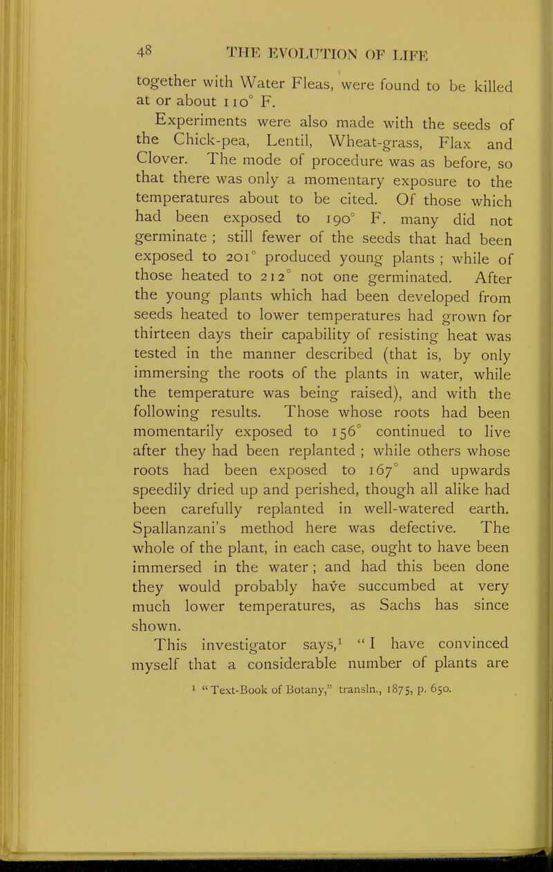 together with Water Fleas, were found to be killed at or about i io° F. Experiments were also made with the seeds of the Chick-pea, Lentil, Wheat-grass, Flax and Clover. The mode of procedure was as before, so that there was only a momentary exposure to the temperatures about to be cited. Of those which had been exposed to 190° F. many did not germinate ; still fewer of the seeds that had been exposed to 201° produced young plants ; while of those heated to 212° not one germinated. After the young plants which had been developed from seeds heated to lower temperatures had grown for thirteen days their capability of resisting heat was tested in the manner described (that is, by only immersing the roots of the plants in water, while the temperature was being raised), and with the following results. Those whose roots had been momentarily exposed to 156° continued to live after they had been replanted ; while others whose roots had been exposed to 167° and upwards speedily dried up and perished, though all alike had been carefully replanted in well-watered earth. Spallanzani's method here was defective. The whole of the plant, in each case, ought to have been immersed in the water; and had this been done they would probably have succumbed at very much lower temperatures, as Sachs has since shown. This investigator says,^  I have convinced myself that a considerable number of plants are 1 Text-Book of Botany, transln., 1875, P- 650-