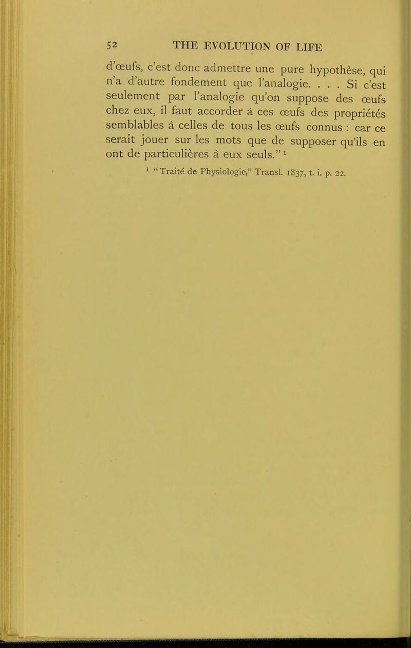 d'oeufs, c'est done adniettre une pure hypothese, qui n'a d'autre fondement que I'analogie. ... Si c'est seulement par I'analogie qu'on suppose des oeufs chez eux, il faut accorder a ces oeufs des proprietds semblables a celles de tous les oeufs connus : car ce serait jouer sur les mots que de supposer qu'ils en ont de particulieres a eux seuls.^ ^ Traite de Physiologic, Transl. 1837, t. i. p. 22.