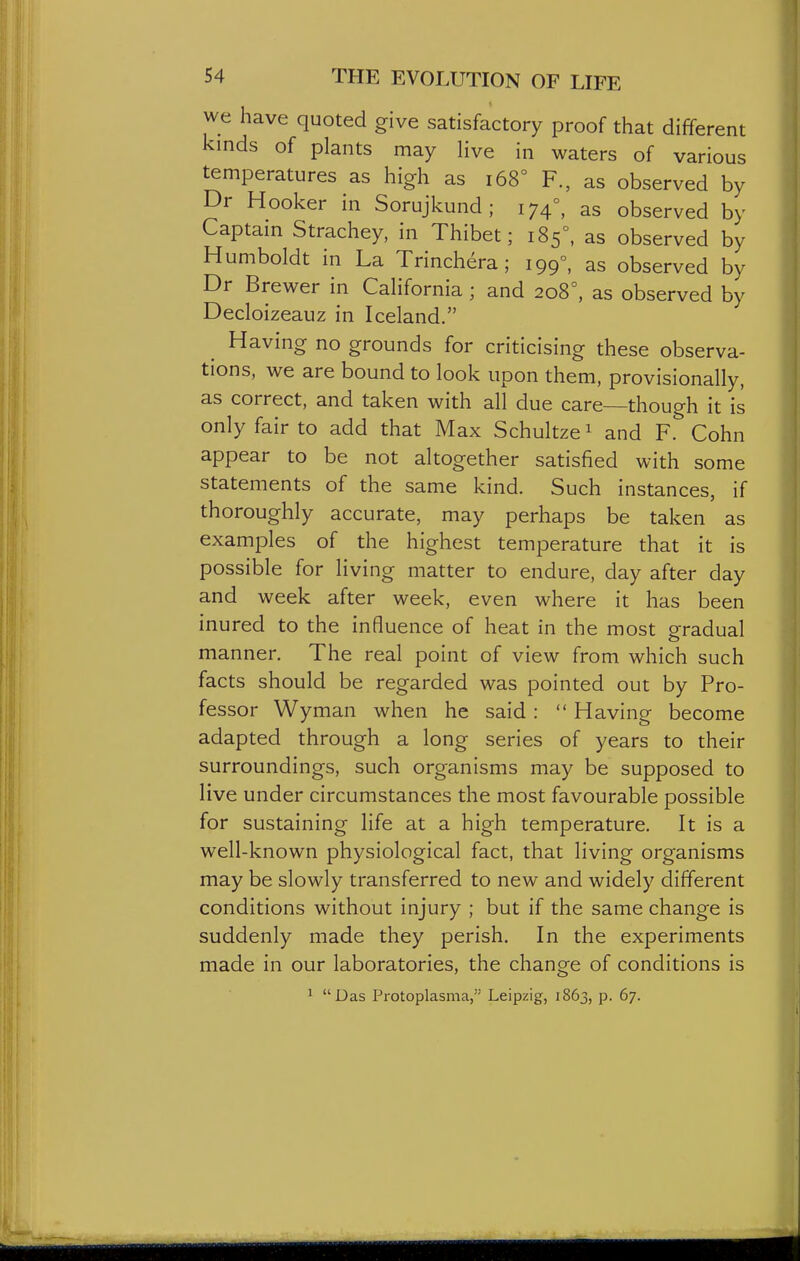 we have quoted give satisfactory proof that different kinds of plants may Hve in waters of various temperatures as high as i68° F., as observed by Dr Hooker in Sorujkund ; 174°, as observed by Captam Strachey, in Thibet; 185°, as observed by Humboldt in La Trinch^ra; 199°, as observed by Dr Brewer in California; and 208°, as observed by Decloizeauz in Iceland. Having no grounds for criticising these observa- tions, we are bound to look upon them, provisionally, as correct, and taken with all due care—though it is only fair to add that Max Schultze ^ and F. Cohn appear to be not altogether satisfied with some statements of the same kind. Such instances, if thoroughly accurate, may perhaps be taken as examples of the highest temperature that it is possible for living matter to endure, day after day and week after week, even where it has been inured to the influence of heat in the most gradual manner. The real point of view from which such facts should be regarded was pointed out by Pro- fessor Wyman when he said:  Having become adapted through a long series of years to their surroundings, such organisms may be supposed to live under circumstances the most favourable possible for sustaining life at a high temperature. It is a well-known physiological fact, that living organisms may be slowly transferred to new and widely different conditions without injury ; but if the same change is suddenly made they perish. In the experiments made in our laboratories, the change of conditions is 1 Das Protoplasma, Leipzig, 1863, p. 67.