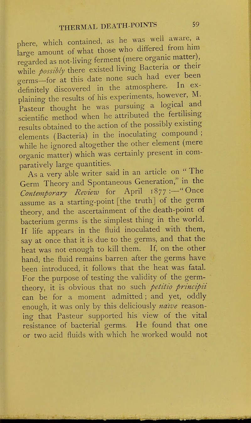 phere, which contained, as he was well aware a large amount of what those who differed from him regarded as not-living ferment (mere organic matter), while possibly there existed living Bacteria or their o-erms-for at this date none such had ever been definitely discovered in the atmosphere. In ex- plaining the results of his experiments, however, JVL Pasteur thought he was pursuing a logical and scientific method when he attributed the fertilismg results obtained to the action of the possibly existing elements (Bacteria) in the inoculating compound; while he ignored altogether the other element (mere organic matter) which was certainly present in com- paratively large quantities. As a very able writer said in an article on  The Germ Theory and Spontaneous Generation, in the Contemporary Review for April 1877:—Once assume as a starting-point [the truth] of the germ theory, and the ascertainment of the death-point of bacterium germs is the simplest thing in the world. If life appears in the fluid inoculated with them, say at once that it is due to the germs, and that the heat was not enough to kill them. If, on the other hand, the fluid remains barren after the germs have been. introduced, it follows that the heat was fatal. For the purpose of testing the validity of the germ- theory, it is obvious that no such petitio principii can be for a moment admitted; and yet, oddly enough, it was only by this deliciously naive reason- ing that Pasteur supported his view of the vital resistance of bacterial germs. He found that one or two acid fluids with which he worked would not