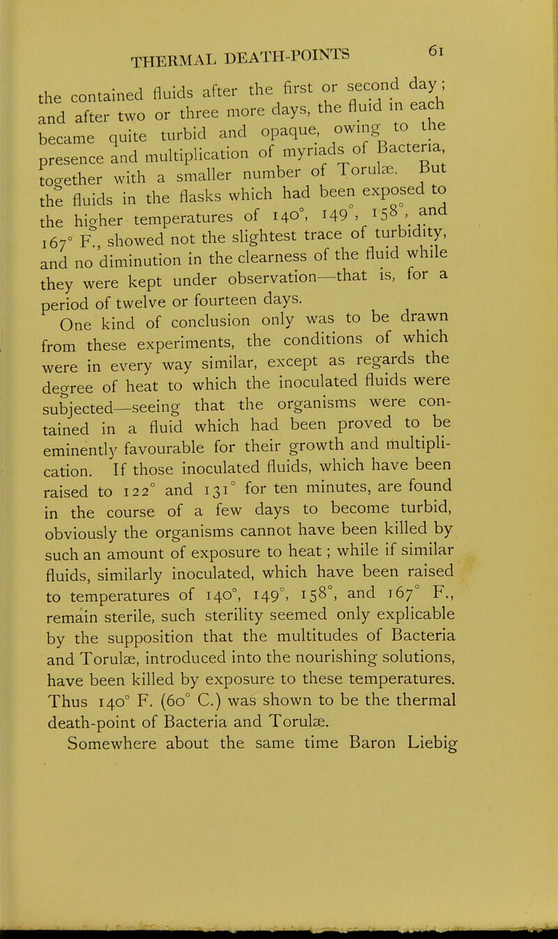 the contained fluids after the first or second day ; and after two or three more days, the fluid in each became quite turbid and opaque, owing to he presence and multiplication of myriads of Bacteria together with a smaller number of Torute. But the fluids in the flasks which had been exposed to the hicrher temperatures of 140°, H9 , ' and 167° F. showed not the slightest trace of turbidity, and no diminution in the clearness of the fluid while they were kept under observation—that is, for a period of twelve or fourteen days. One kind of conclusion only was to be drawn from these experiments, the conditions of which were in every way similar, except as regards the degree of heat to which the inoculated fluids were subjected—seeing that the organisms were con- tained in a fluid which had been proved to^ be eminently favourable for their growth and multipli- cation. If those inoculated fluids, which have been raised to 122° and 131° for ten minutes, are found in the course of a few days to become turbid, obviously the organisms cannot have been killed by such an amount of exposure to heat; while if similar fluids, similarly inoculated, which have been raised to temperatures of 140°, 149°, 158°, and 167° F., remain sterile, such sterility seemed only explicable by the supposition that the multitudes of Bacteria and Torulce, introduced into the nourishing solutions, have been killed by exposure to these temperatures. Thus 140° F. (60° C.) was shown to be the thermal death-point of Bacteria and Torulse. Somewhere about the same time Baron Liebig