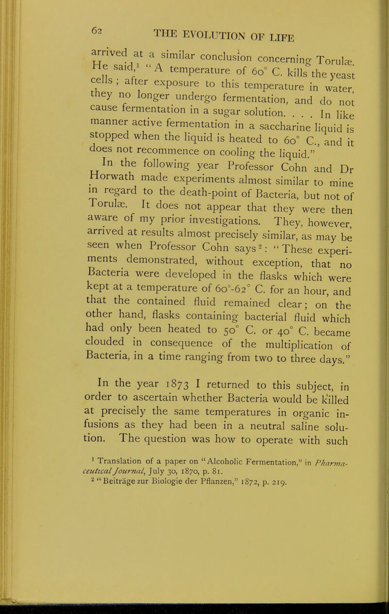 arrived at a similar conclusion concerning Torul^e cell '^^P^'^^^re of 60° C. kills the yeasi cells ; after exposure to this temperature in water they no longer undergo fermentation, and do noi cause fermentation in a sugar solution. . In like manner active fermentation in a saccharine liquid is stopped when the liquid is heated to 60° C, and it does not recommence on cooling the liquid.' In the following year Professor Cohn and Dr Horwath made experiments almost similar to mine in regard to the death-point of Bacteria, but not of Torulae. It does not appear that they were then aware of my prior investigations. They, however arrived at results almost precisely similar, as may be seen when Professor Cohn says^- These experi- ments demonstrated, without exception, that no Bacteria were developed in the flasks which were kept at a temperature of 6o°-62° C. for an hour, and that the contained fluid remained clear; on' the other hand, flasks containing bacterial fluid which had only been heated to 50° C. or 40° C. became clouded in consequence of the multiplication of Bacteria, in a time ranging from two to three days. In the year 1873 I returned to this subject, in order to ascertain whether Bacteria would be k'illed at precisely the same temperatures in organic in- fusions as they had been in a neutral saline solu- tion. The question was how to operate with such ' Translation of a paper on Alcoholic Fermentation, in Pharma- ceutical Journal, July 30, 1870, p. 81. 2 Beitragezur Biologie der Pflanzen, 1872, p. 219.