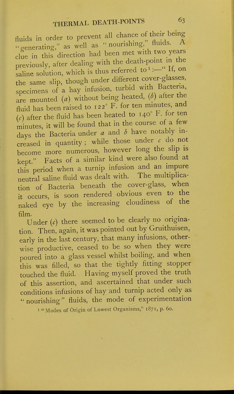 fluids in order to prevent all chance of their being venerating, as well as  nourishing, fluids. A clue in this direction had been met with two years previously, after dealing with the death-point m the saline solution, which is thus referred to^H, on the same slip, though under different cover^glasses, specimens of a hay infusion, turbid with Bacteria, are mounted {a) without being heated, (d) after the fluid has been raised to 122° F. for ten minutes, and U) after the fluid has been heated to 140° F. for ten minutes, it will be found that in the course of a few days the Bacteria under a and d have notably in- creased in quantity ; while those under c do not become more numerous, however long the slip is kept. Facts of a similar kind were also found at this period when a turnip infusion and an impure neutral saline fluid was dealt with. The multiplica- tion of Bacteria beneath the cover-glass, when it occurs, is soon rendered obvious even to the naked eye by the increasing cloudiness of the film. ,11 Under {c) there seemed to be clearly no origina- tion. Then, again, it was pointed out by Gruithuisen, early in the last century, that many infusions, other- wise productive, ceased to be so when they were poured into a glass vessel whilst boiling, and when this was filled, so that the tightly fitting stopper touched the fluid. Having myself proved the truth of this assertion, and ascertained that under such conditions infusions of hay and turnip acted only as nourishing fluids, the mode of experimentation
