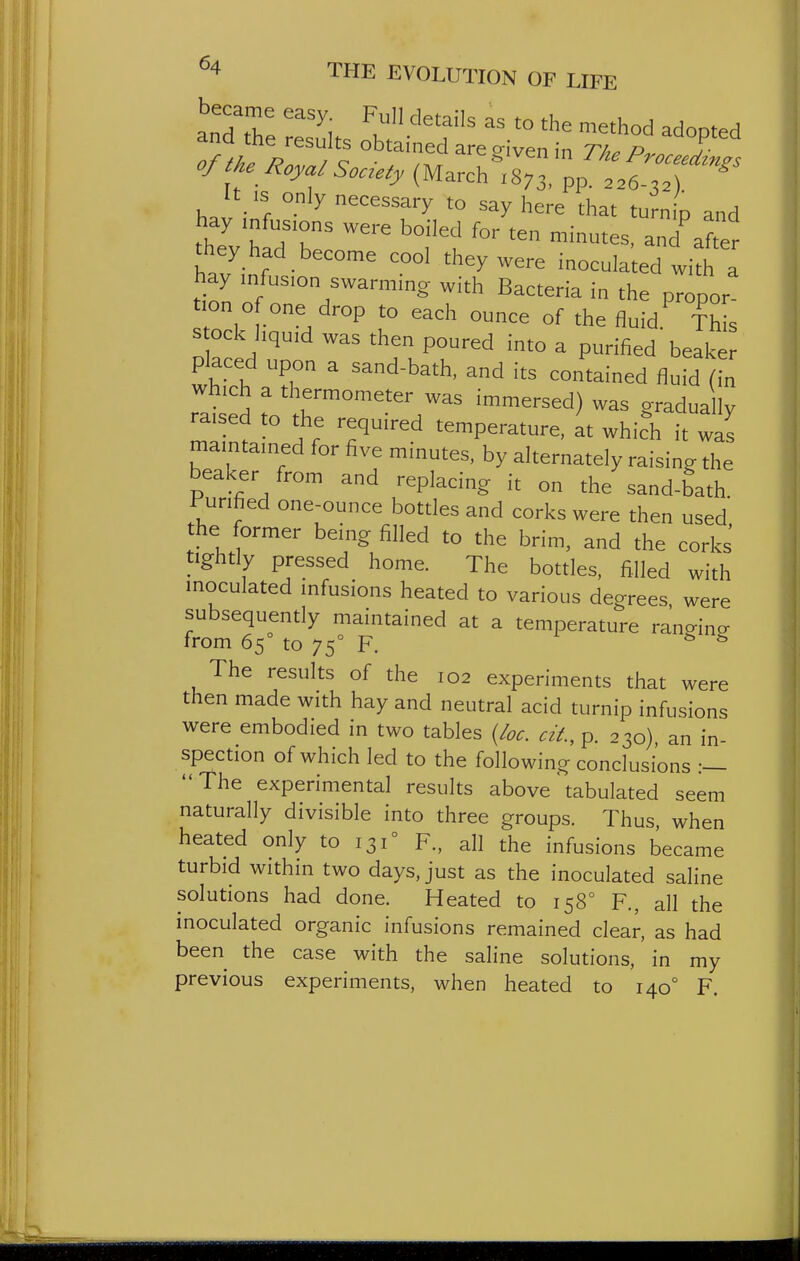 anTtTe ''^i l '^^^^ method adopted and the results obtained are given in The Procee^nl of the Royal Society (March 1873. Pp. 226-3.) ^ It is only necessary to say here that turn p and theVhld'b 'l^^f after they had become cool they were inoculated with a hay mfus.on swarming with Bacteria in the propor on o one drop to each ounce of the fluid.^ Th s s ock liquid was then poured into a purified beaker placed upon a sand-bath, and its contained fluid (in which a thermometer was immersed) was gradually raised to the required temperature, ^t which it was maintained for five minutes, by alternately raising the beaker from and replacing it on the sand-bath Purified one-ounce bottles and corks were then used he former being filled to the brim, and the corks tightly pressed home. The bottles, filled with inoculated infusions heated to various degrees, were subsequently maintained at a temperature rano-in^ from 65 to 75° F. ^ The results of the 102 experiments that were then made with hay and neutral acid turnip infusions were embodied in two tables {loc. cit, p. 230), an in- spection of which led to the following conclusions :— The experimental results above tabulated seem naturally divisible into three groups. Thus when heated only to 131° R, all the infusions became turbid within two days, just as the inoculated saline solutions had done. Heated to 158° F., all the inoculated organic infusions remained clear, as had been the case with the saline solutions, in my previous experiments, when heated to 140° F.