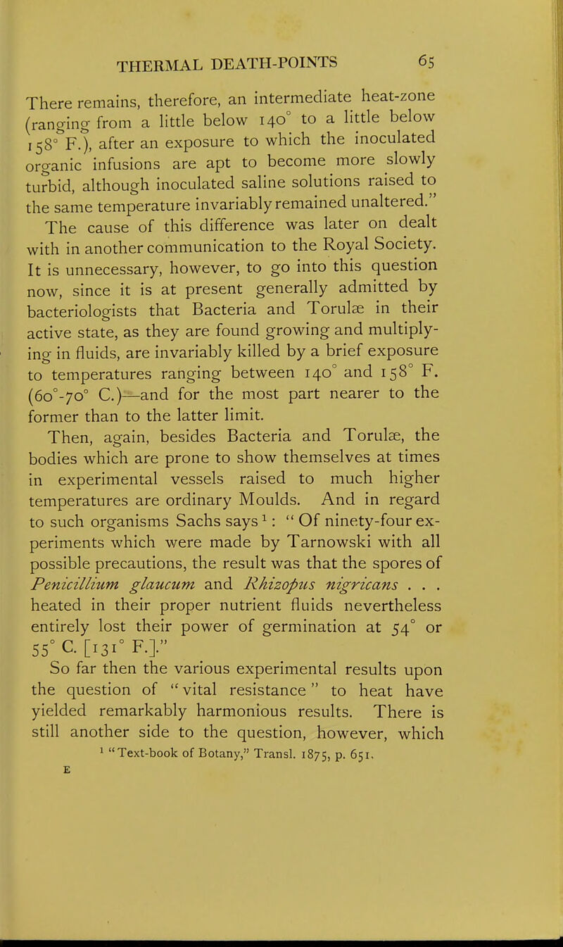 There remains, therefore, an intermediate heat-zone (ranging from a little below 140° to a little below 158°?.), after an exposure to which the inoculated organic infusions are apt to become more slowly turbid, although inoculated saline solutions raised to the same temperature invariably remained unaltered. The cause of this difference was later on dealt with in another communication to the Royal Society. It is unnecessary, however, to go into this question now, since it is at present generally admitted by bacteriologists that Bacteria and Torulse in their active state, as they are found growing and multiply- ing in fluids, are invariably killed by a brief exposure to temperatures ranging between 140° and 158° F. (60°-70° C.)—and for the most part nearer to the former than to the latter limit. Then, again, besides Bacteria and Torulae, the bodies which are prone to show themselves at times in experimental vessels raised to much higher temperatures are ordinary Moulds. And in regard to such organisms Sachs says^:  Of ninety-four ex- periments which were made by Tarnowski with all possible precautions, the result was that the spores of Penicillium glaucum and Rhizopus nigricans . . . heated in their proper nutrient fluids nevertheless entirely lost their power of germination at 54° or 55°C.[i3i°F.]. So far then the various experimental results upon the question of  vital resistance to heat have yielded remarkably harmonious results. There is still another side to the question, however, which 1 Text-book of Botany, Transl. 1875, P- 651.