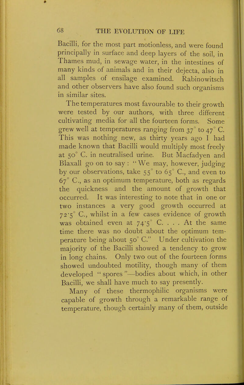 Bacilli, for the most part motionless, and were found principally in surface and deep layers of the soil, in Thames mud, in sewage water, in the intestines of many kinds of animals and in their dejecta, also in all samples of ensilage examined. Rabinowitsch and other observers have also found such organisms in similar sites. The temperatures most favourable to their growth were tested by our authors, with three different cultivating media for all the fourteen forms. Some grew well at temperatures ranging from 37° to 47° C. This was nothing new, as thirty years ago I had made known that Bacilli would multiply most freely at 50° C. in neutralised urine. But Macfadyen and Blaxall go on to say :  We may, however, judging by our observations, take 55° to 65° C, and even to 67° C, as an optimum temperature, both as regards the quickness and the amount of growth that occurred. It was interesting to note that in one or two instances a very good growth occurred at 72*5° C, whilst in a few cases evidence of growth was obtained even at 74*5 C. ... At the same time there was no doubt about the optimum tem- perature being about 50° C. Under cultivation the majority of the Bacilli showed a tendency to grow in long chains. Only two out of the fourteen forms showed undoubted motility, though many of them developed  spores —bodies about which, in other Bacilli, we shall have much to say presently. Many of these thermophilic organisms were capable of growth through a remarkable range of temperature, though certainly many of them, outside