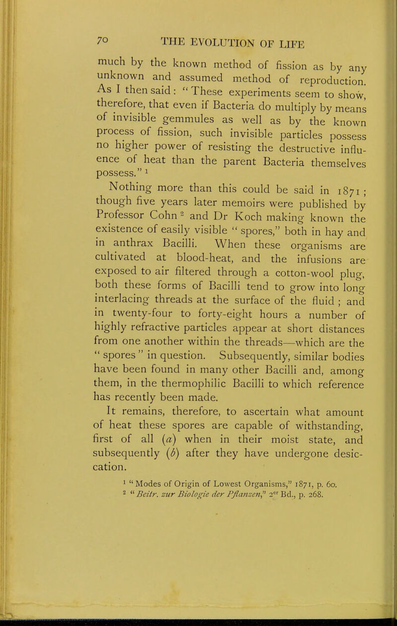 much by the known method of fission as by any unknown and assumed method of reproduction. As I then said :  These experiments seem to show, therefore, that even if Bacteria do multiply by means of invisible gemmules as well as by the known process of fission, such invisible particles possess no higher power of resisting the destructive influ- ence of heat than the parent Bacteria themselves possess. 1 Nothing more than this could be said in 1871 ; though five years later memoirs were published by Professor Cohn 2 and Dr Koch making known the existence of easily visible  spores, both in hay and in anthrax Bacilli. When these organisms are cultivated at blood-heat, and the infusions are exposed to air filtered through a cotton-wool plug, both these forms of Bacilli tend to grow into long interlacing threads at the surface of the fluid ; and in twenty-four to forty-eight hours a number of highly refractive particles appear at short distances from one another within the threads—which are the  spores  in question. Subsequently, similar bodies have been found in many other Bacilli and, among them, in the thermophilic Bacilli to which reference has recently been made. It remains, therefore, to ascertain what amount of heat these spores are capable of withstanding, first of all [a) when in their moist state, and subsequently (d) after they have undergone desic- cation. 1 Modes of Origin of Lowest Organisms, 1871, p. 60. 2  Beitr. zur Biologic der Pflaiizcn 2 Bd., p. 268.