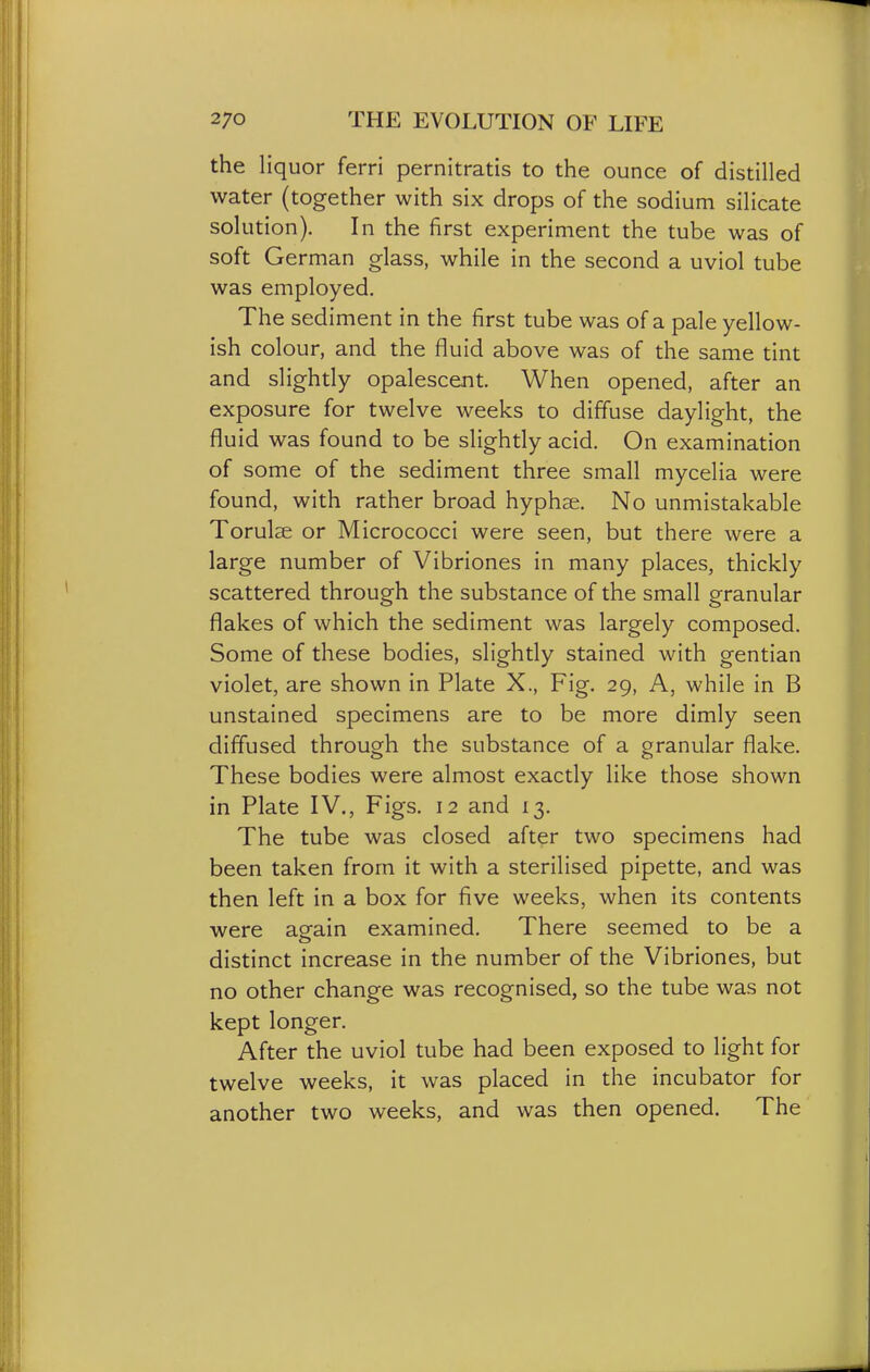 the liquor ferri pernitratis to the ounce of distilled water (together with six drops of the sodium silicate solution). In the first experiment the tube was of soft German glass, while in the second a uviol tube was employed. The sediment in the first tube was of a pale yellow- ish colour, and the fluid above was of the same tint and slightly opalescent. When opened, after an exposure for twelve weeks to diffuse daylight, the fluid was found to be slightly acid. On examination of some of the sediment three small mycelia were found, with rather broad hyphse. No unmistakable Torulae or Micrococci were seen, but there were a large number of Vibriones in many places, thickly scattered through the substance of the small granular flakes of which the sediment was largely composed. Some of these bodies, slightly stained with gentian violet, are shown in Plate X., Fig. 29, A, while in B unstained specimens are to be more dimly seen diffused through the substance of a granular flake. These bodies were almost exactly like those shown in Plate IV., Figs. 12 and 13. The tube was closed after two specimens had been taken from it with a sterilised pipette, and was then left in a box for five weeks, when its contents were again examined. There seemed to be a distinct increase in the number of the Vibriones, but no other change was recognised, so the tube was not kept longer. After the uviol tube had been exposed to light for twelve weeks, it was placed in the incubator for another two weeks, and was then opened. The