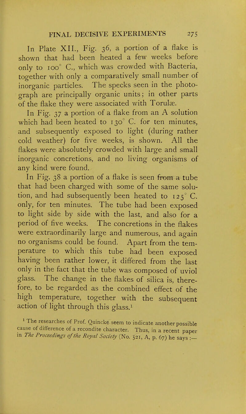 In Plate XII., Fig. 36, a portion of a flake is shown that had been heated a few weeks before only to 100° C, which was crowded with Bacteria, together with only a comparatively small number of inorganic particles. The specks seen in the photo- graph are principally organic units; in other parts of the flake they were associated with Torulse. In Fig. 37 a portion of a flake from an A solution which had been heated to 130° C. for ten minutes, and subsequently exposed to light (during rather cold weather) for five weeks, is shown. All the flakes were absolutely crowded with large and small inorganic concretions, and no living organisms of any kind were found. In Fig. 38 a portion of a flake is seen from a tube that had been charged with some of the same solu- tion, and had subsequently been heated to 125° C. only, for ten minutes. The tube had been exposed to light side by side with the last, and also for a period of five weeks. The concretions in the flakes were extraordinarily large and numerous, and again no organisms could be found. Apart from the tem- perature to which this tube had been exposed having been rather lower, it differed from the last only in the fact that the tube was composed of uviol glass. The change in the flakes of silica is, there- fore, to be regarded as the combined effect of the high temperature, together with the subsequent action of light through this glass.^ 1 The researches of Prof. Quincke seem to indicate another possible cause of difference of a recondite character. Thus, in a recent paper in The Proceedings of the Royal Society (No. 521, A, p. 67) he says •—