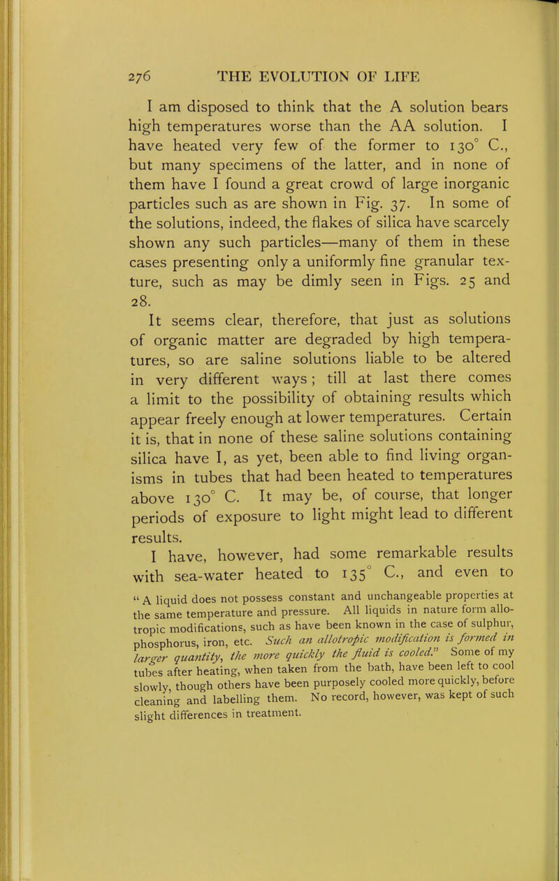 I am disposed to think that the A solution bears high temperatures worse than the AA solution. I have heated very few of the former to 130° C, but many specimens of the latter, and in none of them have I found a great crowd of large inorganic particles such as are shown in Fig. 37. In some of the solutions, indeed, the flakes of silica have scarcely shown any such particles—many of them in these cases presenting only a uniformly fine granular tex- ture, such as may be dimly seen in Figs. 25 and 28. It seems clear, therefore, that just as solutions of organic matter are degraded by high tempera- tures, so are saline solutions liable to be altered in very different ways; till at last there comes a limit to the possibility of obtaining results which appear freely enough at lower temperatures. Certain it is, that in none of these saline solutions containing silica have I, as yet, been able to find living organ- isms in tubes that had been heated to temperatures above 130° C. It may be, of course, that longer periods of exposure to light might lead to different results. I have, however, had some remarkable results with sea-water heated to 135° C, and even to  A liquid does not possess constant and unchangeable properties at the same temperature and pressure. All liquids in nature form allo- tropic modifications, such as have been known in the case of sulphur, phosphorus, iron, etc. Such an allotropic modification is formed in larger quantity, the more quickly the fluid is cooled. Some of my tubes after heating, when taken from the bath, have been left to cool slowly though others have been purposely cooled more quickly, before cleaning and labelling them. No record, however, was kept of such slight differences in treatment.